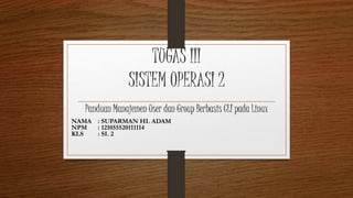 TUGAS III
SISTEM OPERASI 2
Panduan Manajemen User dan Group Berbasis CLI pada Linux
NAMA : SUPARMAN HI. ADAM
NPM : 121055520111114
KLS : SI. 2
 