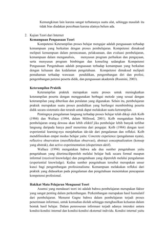 Kemungkinan lain karena sangat terbatasnya suatu alat, sehingga masalah itu
          tidak bias diadakan percobaan karena alatnya belum ada.

2. Kajian Teori dari Internet
   Kemampuan Penguasaan Teori
        Kompetensi Keterampilan proses belajar mengajar adalah penguasaan terhadap
   kemampuan yang berkaitan dengan proses pembelajaran. Kompetensi dimaksud
   meliputi kemampuan dalam perencanaan, pelaksanaan, dan evaluasi pembelajaran,
   kemampuan dalam menganalisis,        menyusun program perbaikan dan pengayaan,
   serta menyusun program bimbingan dan konseling sedangkan Kompetensi
   Penguasaan Pengetahuan adalah penguasaan terhadap kemampuan yang berkaitan
   dengan keluasan dan kedalaman pengetahuan. Kompetensi dimaksud meliputi
   pemahaman terhadap wawasan          pendidikan, pengembangan diri dan profesi,
   pengembangan potensi peserta didik, dan penguasaan akademik (Rusmini, 2003).

   Keterampilan Praktik
         Keterampilan praktek merupakan suatu proses untuk meningkatkan
   keterampilan peserta dengan menggunakan berbagai metode yang sesuai dengan
   keterampilan yang diberikan dan peralatan yang digunakan. Selain itu, pembelajaran
   praktek merupakan suatu proses pendidikan yang berfungsi membimbing peserta
   didik secara sistematis dan terarah untuk dapat melakukan suatu ketrampilan.
         Pentingnya pengalaman langsung terhadap proses belajar telah dikaji oleh Kolb
   (1984) dan Wallace (1994, dalam Millrood, 2001). Kolb mengatakan bahwa
   pembelajaran orang dewasa akan lebih efektif jika pembelajar lebih banyak terlibat
   langsung daripada hanya pasif menerima dari pengajar. Kolb (1984) dengan teori
   experiential learning-nya menjabarkan ide-ide dari pengalaman dan refleksi. Kolb
   mendifinisikan empat modus belajar yaitu: Concrete experience (pengalaman nyata),
   reflective observation (merefleksikan observasi), abstract conceptualization (konsep
   yang abstrak), dan active experimentation (eksperimen aktif).
         Wallace (1994) mengatakan bahwa ada dua sumber pengetahuan yaitu
   pengetahuan yang diterima/diperoleh melalui belajar baik secara formal maupun
   informal (received knowledge) dan pengetahuan yang diperoleh melalui pengalaman
   (experiential knowledge). Kedua sumber pengetahuan tersebut merupakan unsur
   kunci bagi pengembangan profesionalisme. Kemampuan melakukan refleksi dari
   praktek yang didasarkan pada pengalaman dan pengetahuan menentukan pencapaian
   kompetensi profesional.

   Hakikat Mata Pelajaran Menguasai Teori
        Asumsi yang mendasari teori ini adalah bahwa pembelajaran merupakan faktor
   yang sangat penting dalam perkembangan. Perkembangan merupakan hasil kumulatif
   dari pembelajaran. Menurut Gagne bahwa dalam pembelajaran terjadi proses
   penerimaan informasi, untuk kemudian diolah sehingga menghasilkan keluaran dalam
   bentuk hasil belajar. Dalam pemrosesan informasi terjadi adanya interaksi antara
   kondisi-kondisi internal dan kondisi-kondisi eksternal individu. Kondisi internal yaitu
 