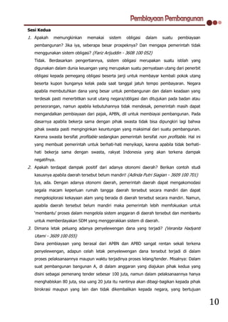 Sesi Kedua
1. Apakah    memungkinkan     memakai     sistem   obligasi   dalam   suatu   pembiayaan
   pembangunan? Jika iya, seberapa besar prospeknya? Dan mengapa pemerintah tidak
   menggunakan sistem obligasi? (Fariz Arijuddin - 3608 100 052)
   Tidak. Berdasarkan pengertiannya, sistem obligasi merupakan suatu istilah yang
   digunakan dalam dunia keuangan yang merupakan suatu pernyataan utang dari penerbit
   obligasi kepada pemegang obligasi beserta janji untuk membayar kembali pokok utang
   beserta kupon bunganya kelak pada saat tanggal jatuh tempo pembayaran. Negara
   apabila membutuhkan dana yang besar untuk pembangunan dan dalam keadaan yang
   terdesak pasti menerbitkan surat utang negara/obligasi dan ditujukan pada badan atau
   perseorangan, namun apabila kebutuhannya tidak mendesak, pemerintah masih dapat
   mengandalkan pembiayaan dari pajak, APBN, dll untuk membiayai pembangunan. Pada
   dasarnya apabila bekerja sama dengan pihak swasta tidak bisa dipungkiri lagi bahwa
   pihak swasta pasti menginginkan keuntungan yang maksimal dari suatu pembangunan.
   Karena swasta bersifat profitable sedangkan pemerintah bersifat non profitable. Hal ini
   yang membuat pemerintah untuk berhati-hati menyikapi, karena apabila tidak berhati-
   hati bekerja sama dengan swasta, rakyat Indonesia yang akan terkena dampak
   negatifnya.
2. Apakah terdapat dampak positif dari adanya otonomi daerah? Berikan contoh studi
   kasusnya apabila daerah tersebut belum mandiri! (Adinda Putri Siagian - 3609 100 701)
   Iya, ada. Dengan adanya otonomi daerah, pemerintah daerah dapat mengakomodasi
   segala macam keperluan rumah tangga daerah tersebut secara mandiri dan dapat
   mengeksplorasi kekayaan alam yang berada di daerah tersebut secara mandiri. Namun,
   apabila daerah tersebut belum mandiri maka pemerintah lebih memfokuskan untuk
   ‘membantu’ proses dalam mengelola sistem anggaran di daerah tersebut dan membantu
   untuk memberdayakan SDM yang menggerakkan sistem di daerah.
3. Dimana letak peluang adanya penyelewengan dana yang terjadi? (Veranita Hadyanti
   Utami - 3609 100 055)
   Dana pembiayaan yang berasal dari APBN dan APBD sangat rentan sekali terkena
   penyelewengan, adapun celah letak penyelewengan dana tersebut terjadi di dalam
   proses pelaksanaannya maupun waktu terjadinya proses lelang/tender. Misalnya: Dalam
   suat pembangunan bangunan A, di dalam anggaran yang diajukan pihak kedua yang
   disini sebagai pemenang tender sebesar 100 juta, namun dalam pelaksanaannya hanya
   menghabiskan 80 juta, sisa uang 20 juta itu nantinya akan dibagi-bagikan kepada pihak
   birokrasi maupun yang lain dan tidak dikembalikan kepada negara, yang bertujuan


                                                                                             10
 