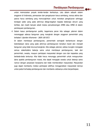 untuk memuluskan proyek tender-tender berikutnya. Lalu dalam sebuah sistem
   anggaran di Indonesia, pemasukan dan pengeluaran harus seimbang, neraca aktiva dan
   pasiva harus seimbang yang memungkinkan untuk menekan pengeluaran sehingga
   terdapat saldo yang pada akhirnya dibagi-bagikan kepada beberapa oknum yang
   terlibat, dan masih banyak sekali modus penyelewengan APBN atau APBD di dalam
   pembiayaan pembangunan.
4. Dalam kasus pembangunan publik, bagaimana peran kita sebagai planner dalam
   menanggapi adanya bangunan yang mangkrak dengan anggaran pemerintah yang
   terbatas? (Apridev Khomenie - 3609 100 057)
   Di dalam membiayai pembangunan, pemerintah seringkali berbenturan dengan
   keterbatasan dana yang pada akhirnya pembangunan tersebut macet dan menjadi
   bangunan yang tidak terurus/mangkrak. Kita sebagai planner, sebisa mungkin mengajak
   semua stakeholders bekerja sama untuk membiayai          pembangunan, baik       dari
   pemerintah, swasta, maupun partisipasi masyarakat dengan cara dan kapasitas yang
   berbeda-beda tentunya. Kita tidak harus menunggu pemerintah untuk mengucurkan
   dana apabila pembangunan macet, kita dapat mengajak swasta untuk bekerja sama
   namun dengan perjanjian kerjasama dan tidak memberatkan masyarakat. Masyarakat
   juga dapat membantu melalui partisipasi aktifnya menggerakkan masyarakat lainnya
   untuk peduli terhadap pembangunan dan membantu sebisanya untuk berpartisipasi.




                                                                                           11
 