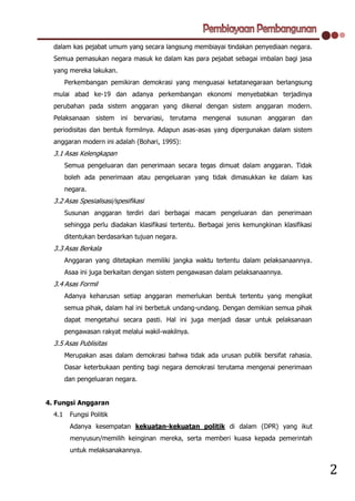 dalam kas pejabat umum yang secara langsung membiayai tindakan penyediaan negara.
  Semua pemasukan negara masuk ke dalam kas para pejabat sebagai imbalan bagi jasa
  yang mereka lakukan.
        Perkembangan pemikiran demokrasi yang menguasai ketatanegaraan berlangsung
  mulai abad ke-19 dan adanya perkembangan ekonomi menyebabkan terjadinya
  perubahan pada sistem anggaran yang dikenal dengan sistem anggaran modern.
  Pelaksanaan sistem ini bervariasi, terutama mengenai susunan anggaran dan
  periodisitas dan bentuk formilnya. Adapun asas-asas yang dipergunakan dalam sistem
  anggaran modern ini adalah (Bohari, 1995):
  3.1 Asas Kelengkapan
        Semua pengeluaran dan penerimaan secara tegas dimuat dalam anggaran. Tidak
        boleh ada penerimaan atau pengeluaran yang tidak dimasukkan ke dalam kas
        negara.
  3.2 Asas Spesialisasi/spesifikasi
        Susunan anggaran terdiri dari berbagai macam pengeluaran dan penerimaan
        sehingga perlu diadakan klasifikasi tertentu. Berbagai jenis kemungkinan klasifikasi
        ditentukan berdasarkan tujuan negara.
  3.3 Asas Berkala
        Anggaran yang ditetapkan memiliki jangka waktu tertentu dalam pelaksanaannya.
        Asaa ini juga berkaitan dengan sistem pengawasan dalam pelaksanaannya.
  3.4 Asas Formil
        Adanya keharusan setiap anggaran memerlukan bentuk tertentu yang mengikat
        semua pihak, dalam hal ini berbetuk undang-undang. Dengan demikian semua pihak
        dapat mengetahui secara pasti. Hal ini juga menjadi dasar untuk pelaksanaan
        pengawasan rakyat melalui wakil-wakilnya.
  3.5 Asas Publisitas
        Merupakan asas dalam demokrasi bahwa tidak ada urusan publik bersifat rahasia.
        Dasar keterbukaan penting bagi negara demokrasi terutama mengenai penerimaan
        dan pengeluaran negara.


4. Fungsi Anggaran
  4.1    Fungsi Politik
         Adanya kesempatan kekuatan-kekuatan politik di dalam (DPR) yang ikut
         menyusun/memilih keinginan mereka, serta memberi kuasa kepada pemerintah
         untuk melaksanakannya.


                                                                                               2
 