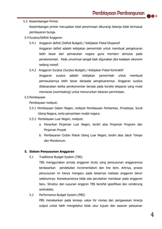 5.3 Keseimbangan Primer
    Keseimbangan primer merupakan total penerimaan dikurangi belanja tidak termasuk
    pembayaran bunga.
5.4 Surplus/Defisit Anggaran
    5.4.1   Anggaran defisit (Defisit Budget) / Kebijakan Fiskal Ekspansif
            Anggaran defisit adalah kebijakan pemerintah untuk membuat pengeluaran
            lebih   besar     dari    pemasukan     negara    guna   memberi   stimulus   pada
            perekonomian. Pada umumnya sangat baik digunakan jika keadaan ekonomi
            sedang resesif.
    5.4.2 Anggaran Surplus (Surplus Budget) / Kebijakan Fiskal Kontraktif
            Anggaran        surplus    adalah     kebijakan   pemerintah   untuk    membuat
            pemasukannya lebih besar daripada pengeluarannya. Anggaran surplus
            dilaksanakan ketika perekonomian berada pada kondisi ekspansi yang mulai
            memanas (overheating) untuk menurunkan tekanan permintaan.
5.5 Pembiayaan
    Pembiayaan meliputi:
    5.5.1 Pembiayaan Dalam Negeri, meliputi Pembiayaan Perbankan, Privatisasi, Surat
            Utang Negara, serta penyertaan modal negara.
    5.5.2 Pembiayaan Luar Negeri, meliputi:
            a. Penarikan Pinjaman Luar Negeri, terdiri atas Pinjaman Program dan
                Pinjaman Proyek
            b. Pembayaran Cicilan Pokok Utang Luar Negeri, terdiri atas Jatuh Tempo
                dan Moratorium.


5. Sistem Penyusunan Anggaran
    5.1     Traditional Budget System (TBS)
            TBS menggunakan prinsip anggaran bruto yang penyusunan anggarannya
            berdasarkan       pendekatan incrementalism dan line item. Artinya, proses
            penyusunan ini hanya mengacu pada besarnya realisasi anggaran tahun
            sebelumnya. Konsekuensinya tidak ada perubahan mendasar pada anggaran
            baru. Struktur dan susunan anggran TBS bersifat spesifikasi dan cenderung
            sentralistis.
    5.2     Performance Budget System (PBS)
            PBS menekankan pada konsep value for money dan pengawasan kinerja
            output untuk lebih mengetahui tolak ukur tujuan dan sasaran pelayanan


                                                                                                 4
 