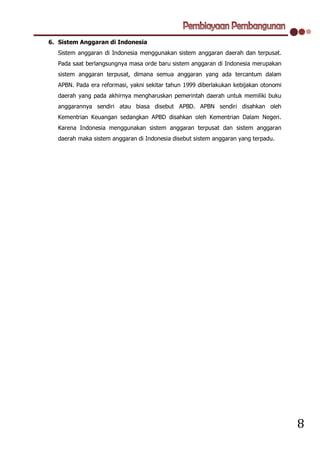 6. Sistem Anggaran di Indonesia
   Sistem anggaran di Indonesia menggunakan sistem anggaran daerah dan terpusat.
   Pada saat berlangsungnya masa orde baru sistem anggaran di Indonesia merupakan
   sistem anggaran terpusat, dimana semua anggaran yang ada tercantum dalam
   APBN. Pada era reformasi, yakni sekitar tahun 1999 diberlakukan kebijakan otonomi
   daerah yang pada akhirnya mengharuskan pemerintah daerah untuk memiliki buku
   anggarannya sendiri atau biasa disebut APBD. APBN sendiri disahkan oleh
   Kementrian Keuangan sedangkan APBD disahkan oleh Kementrian Dalam Negeri.
   Karena Indonesia menggunakan sistem anggaran terpusat dan sistem anggaran
   daerah maka sistem anggaran di Indonesia disebut sistem anggaran yang terpadu.




                                                                                       8
 