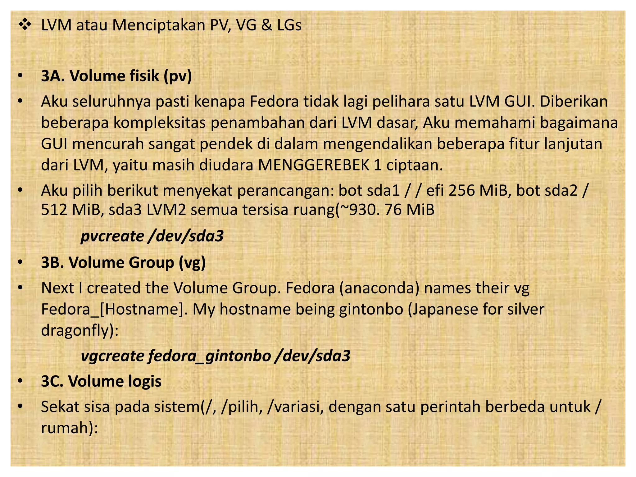  LVM atau Menciptakan PV, VG & LGs 
• 3A. Volume fisik (pv) 
• Aku seluruhnya pasti kenapa Fedora tidak lagi pelihara satu LVM GUI. Diberikan 
beberapa kompleksitas penambahan dari LVM dasar, Aku memahami bagaimana 
GUI mencurah sangat pendek di dalam mengendalikan beberapa fitur lanjutan 
dari LVM, yaitu masih diudara MENGGEREBEK 1 ciptaan. 
• Aku pilih berikut menyekat perancangan: bot sda1 / / efi 256 MiB, bot sda2 / 
512 MiB, sda3 LVM2 semua tersisa ruang(~930. 76 MiB 
pvcreate /dev/sda3 
• 3B. Volume Group (vg) 
• Next I created the Volume Group. Fedora (anaconda) names their vg 
Fedora_[Hostname]. My hostname being gintonbo (Japanese for silver 
dragonfly): 
vgcreate fedora_gintonbo /dev/sda3 
• 3C. Volume logis 
• Sekat sisa pada sistem(/, /pilih, /variasi, dengan satu perintah berbeda untuk / 
rumah): 
 
