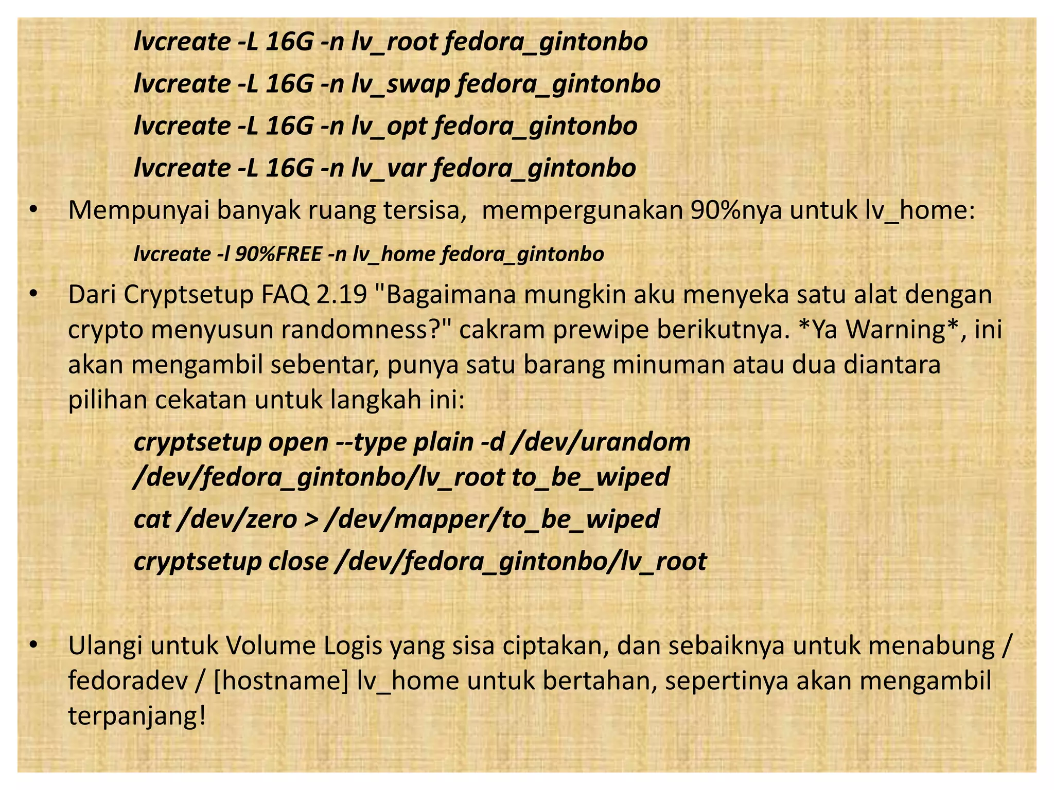 lvcreate -L 16G -n lv_root fedora_gintonbo 
lvcreate -L 16G -n lv_swap fedora_gintonbo 
lvcreate -L 16G -n lv_opt fedora_gintonbo 
lvcreate -L 16G -n lv_var fedora_gintonbo 
• Mempunyai banyak ruang tersisa, mempergunakan 90%nya untuk lv_home: 
lvcreate -l 90%FREE -n lv_home fedora_gintonbo 
• Dari Cryptsetup FAQ 2.19 "Bagaimana mungkin aku menyeka satu alat dengan 
crypto menyusun randomness?" cakram prewipe berikutnya. *Ya Warning*, ini 
akan mengambil sebentar, punya satu barang minuman atau dua diantara 
pilihan cekatan untuk langkah ini: 
cryptsetup open --type plain -d /dev/urandom 
/dev/fedora_gintonbo/lv_root to_be_wiped 
cat /dev/zero > /dev/mapper/to_be_wiped 
cryptsetup close /dev/fedora_gintonbo/lv_root 
• Ulangi untuk Volume Logis yang sisa ciptakan, dan sebaiknya untuk menabung / 
fedoradev / [hostname] lv_home untuk bertahan, sepertinya akan mengambil 
terpanjang! 
 