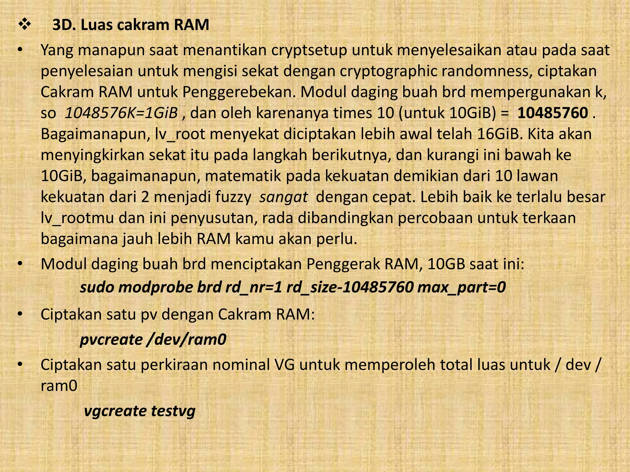  3D. Luas cakram RAM 
• Yang manapun saat menantikan cryptsetup untuk menyelesaikan atau pada saat 
penyelesaian untuk mengisi sekat dengan cryptographic randomness, ciptakan 
Cakram RAM untuk Penggerebekan. Modul daging buah brd mempergunakan k, 
so 1048576K=1GiB , dan oleh karenanya times 10 (untuk 10GiB) = 10485760 . 
Bagaimanapun, lv_root menyekat diciptakan lebih awal telah 16GiB. Kita akan 
menyingkirkan sekat itu pada langkah berikutnya, dan kurangi ini bawah ke 
10GiB, bagaimanapun, matematik pada kekuatan demikian dari 10 lawan 
kekuatan dari 2 menjadi fuzzy sangat dengan cepat. Lebih baik ke terlalu besar 
lv_rootmu dan ini penyusutan, rada dibandingkan percobaan untuk terkaan 
bagaimana jauh lebih RAM kamu akan perlu. 
• Modul daging buah brd menciptakan Penggerak RAM, 10GB saat ini: 
sudo modprobe brd rd_nr=1 rd_size-10485760 max_part=0 
• Ciptakan satu pv dengan Cakram RAM: 
pvcreate /dev/ram0 
• Ciptakan satu perkiraan nominal VG untuk memperoleh total luas untuk / dev / 
ram0 
vgcreate testvg 
 
