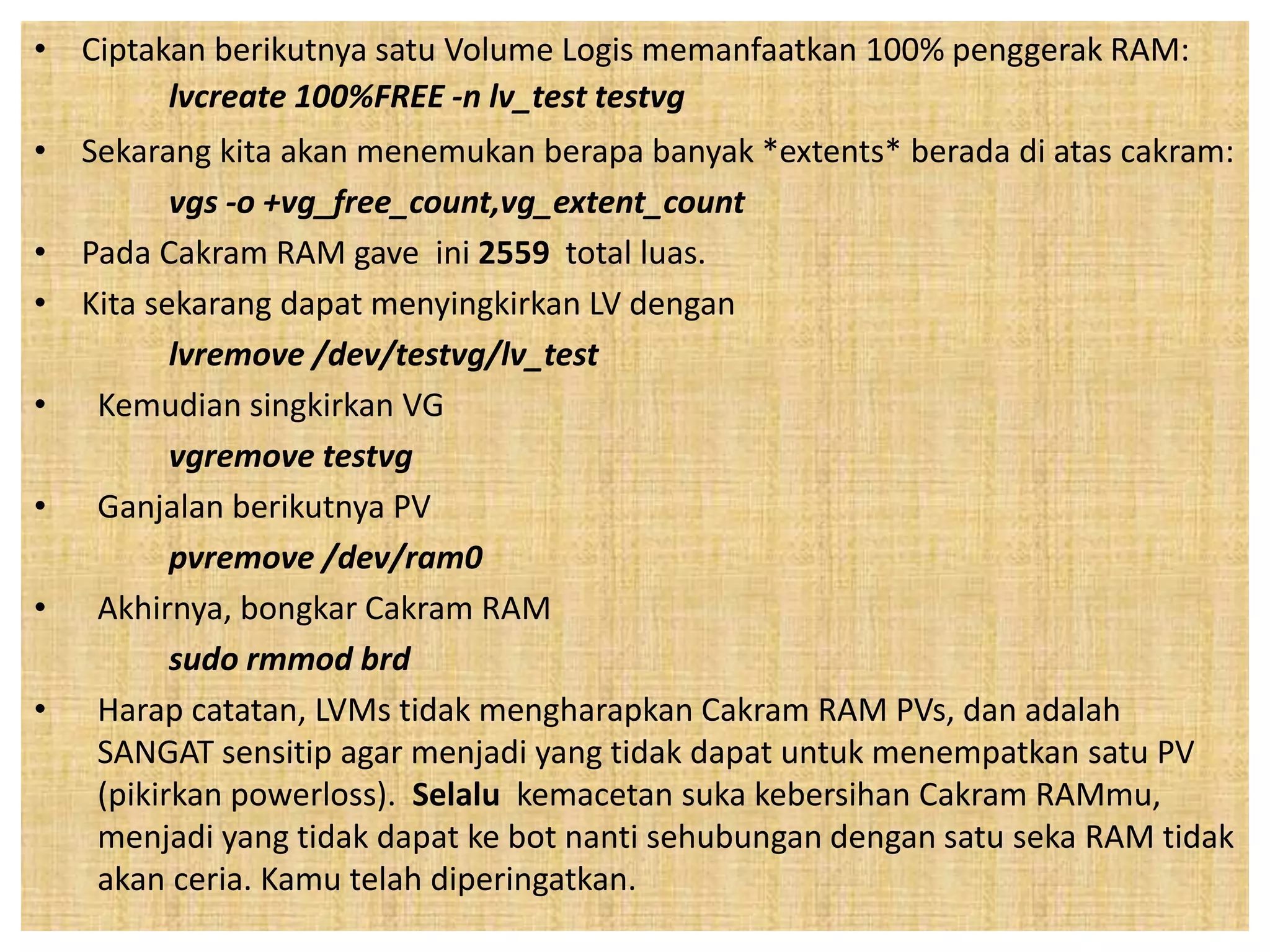 • Ciptakan berikutnya satu Volume Logis memanfaatkan 100% penggerak RAM: 
lvcreate 100%FREE -n lv_test testvg 
• Sekarang kita akan menemukan berapa banyak *extents* berada di atas cakram: 
vgs -o +vg_free_count,vg_extent_count 
• Pada Cakram RAM gave ini 2559 total luas. 
• Kita sekarang dapat menyingkirkan LV dengan 
lvremove /dev/testvg/lv_test 
• Kemudian singkirkan VG 
vgremove testvg 
• Ganjalan berikutnya PV 
pvremove /dev/ram0 
• Akhirnya, bongkar Cakram RAM 
sudo rmmod brd 
• Harap catatan, LVMs tidak mengharapkan Cakram RAM PVs, dan adalah 
SANGAT sensitip agar menjadi yang tidak dapat untuk menempatkan satu PV 
(pikirkan powerloss). Selalu kemacetan suka kebersihan Cakram RAMmu, 
menjadi yang tidak dapat ke bot nanti sehubungan dengan satu seka RAM tidak 
akan ceria. Kamu telah diperingatkan. 
 
