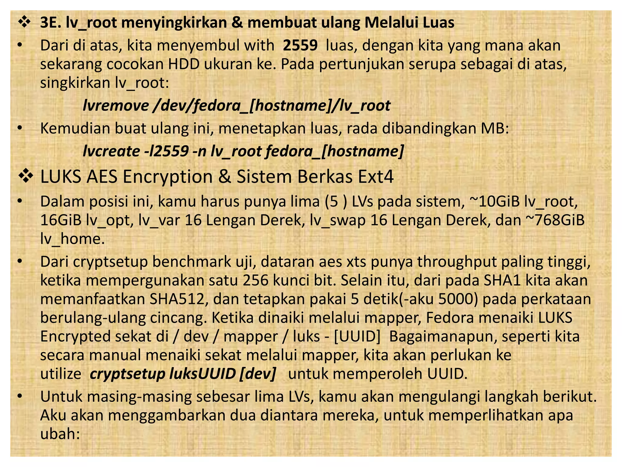  3E. lv_root menyingkirkan & membuat ulang Melalui Luas 
• Dari di atas, kita menyembul with 2559 luas, dengan kita yang mana akan 
sekarang cocokan HDD ukuran ke. Pada pertunjukan serupa sebagai di atas, 
singkirkan lv_root: 
lvremove /dev/fedora_[hostname]/lv_root 
• Kemudian buat ulang ini, menetapkan luas, rada dibandingkan MB: 
lvcreate -l2559 -n lv_root fedora_[hostname] 
 LUKS AES Encryption & Sistem Berkas Ext4 
• Dalam posisi ini, kamu harus punya lima (5 ) LVs pada sistem, ~10GiB lv_root, 
16GiB lv_opt, lv_var 16 Lengan Derek, lv_swap 16 Lengan Derek, dan ~768GiB 
lv_home. 
• Dari cryptsetup benchmark uji, dataran aes xts punya throughput paling tinggi, 
ketika mempergunakan satu 256 kunci bit. Selain itu, dari pada SHA1 kita akan 
memanfaatkan SHA512, dan tetapkan pakai 5 detik(-aku 5000) pada perkataan 
berulang-ulang cincang. Ketika dinaiki melalui mapper, Fedora menaiki LUKS 
Encrypted sekat di / dev / mapper / luks - [UUID] Bagaimanapun, seperti kita 
secara manual menaiki sekat melalui mapper, kita akan perlukan ke 
utilize cryptsetup luksUUID [dev] untuk memperoleh UUID. 
• Untuk masing-masing sebesar lima LVs, kamu akan mengulangi langkah berikut. 
Aku akan menggambarkan dua diantara mereka, untuk memperlihatkan apa 
ubah: 
 