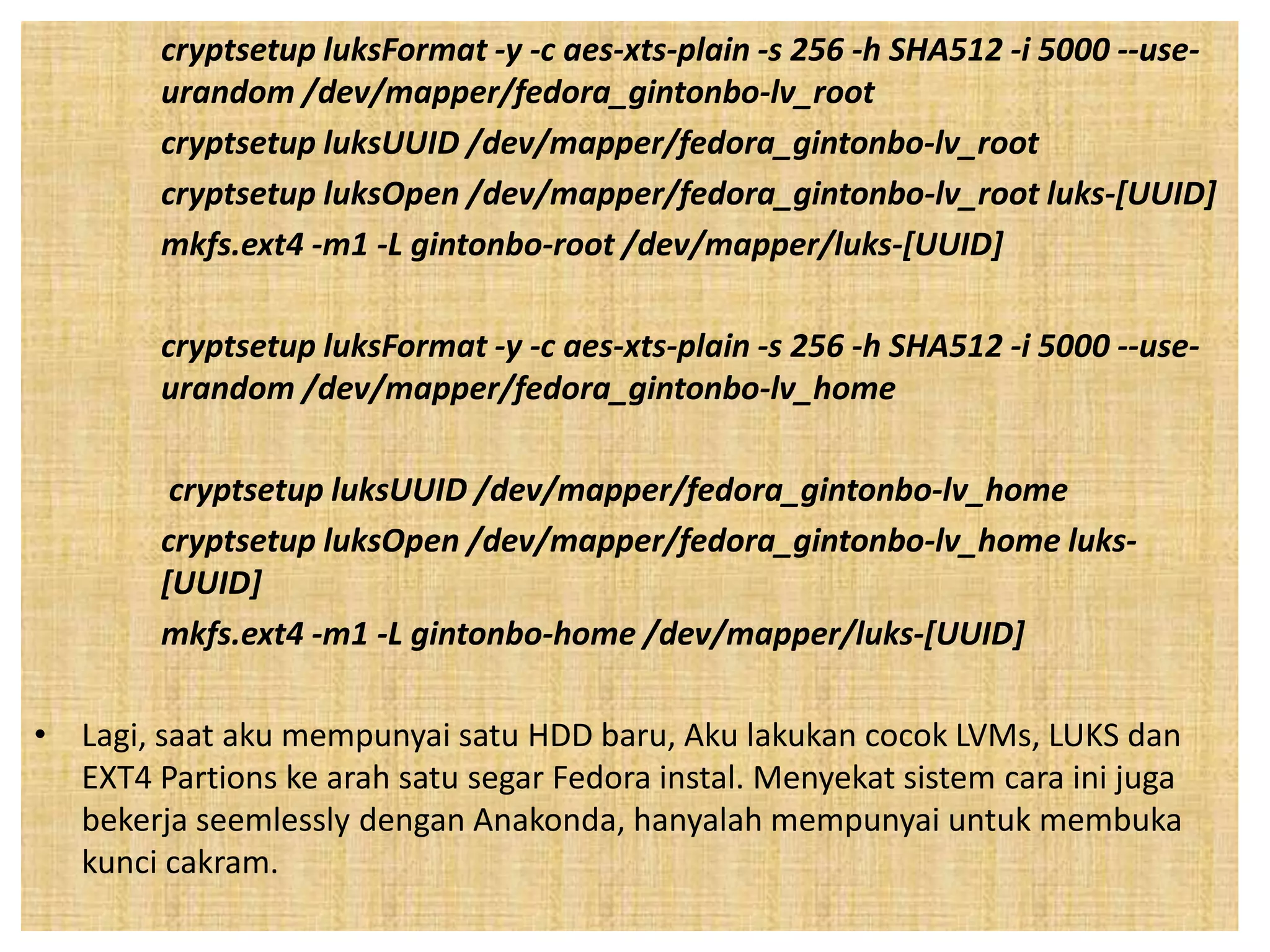 cryptsetup luksFormat -y -c aes-xts-plain -s 256 -h SHA512 -i 5000 --use-urandom 
/dev/mapper/fedora_gintonbo-lv_root 
cryptsetup luksUUID /dev/mapper/fedora_gintonbo-lv_root 
cryptsetup luksOpen /dev/mapper/fedora_gintonbo-lv_root luks-[UUID] 
mkfs.ext4 -m1 -L gintonbo-root /dev/mapper/luks-[UUID] 
cryptsetup luksFormat -y -c aes-xts-plain -s 256 -h SHA512 -i 5000 --use-urandom 
/dev/mapper/fedora_gintonbo-lv_home 
cryptsetup luksUUID /dev/mapper/fedora_gintonbo-lv_home 
cryptsetup luksOpen /dev/mapper/fedora_gintonbo-lv_home luks- 
[UUID] 
mkfs.ext4 -m1 -L gintonbo-home /dev/mapper/luks-[UUID] 
• Lagi, saat aku mempunyai satu HDD baru, Aku lakukan cocok LVMs, LUKS dan 
EXT4 Partions ke arah satu segar Fedora instal. Menyekat sistem cara ini juga 
bekerja seemlessly dengan Anakonda, hanyalah mempunyai untuk membuka 
kunci cakram. 
 