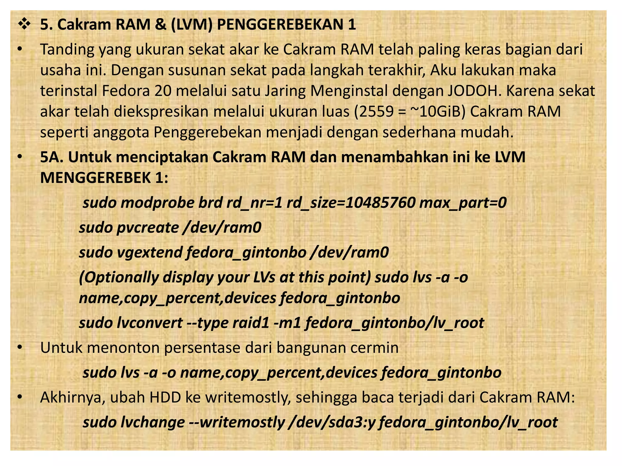  5. Cakram RAM & (LVM) PENGGEREBEKAN 1 
• Tanding yang ukuran sekat akar ke Cakram RAM telah paling keras bagian dari 
usaha ini. Dengan susunan sekat pada langkah terakhir, Aku lakukan maka 
terinstal Fedora 20 melalui satu Jaring Menginstal dengan JODOH. Karena sekat 
akar telah diekspresikan melalui ukuran luas (2559 = ~10GiB) Cakram RAM 
seperti anggota Penggerebekan menjadi dengan sederhana mudah. 
• 5A. Untuk menciptakan Cakram RAM dan menambahkan ini ke LVM 
MENGGEREBEK 1: 
sudo modprobe brd rd_nr=1 rd_size=10485760 max_part=0 
sudo pvcreate /dev/ram0 
sudo vgextend fedora_gintonbo /dev/ram0 
(Optionally display your LVs at this point) sudo lvs -a -o 
name,copy_percent,devices fedora_gintonbo 
sudo lvconvert --type raid1 -m1 fedora_gintonbo/lv_root 
• Untuk menonton persentase dari bangunan cermin 
sudo lvs -a -o name,copy_percent,devices fedora_gintonbo 
• Akhirnya, ubah HDD ke writemostly, sehingga baca terjadi dari Cakram RAM: 
sudo lvchange --writemostly /dev/sda3:y fedora_gintonbo/lv_root 
 