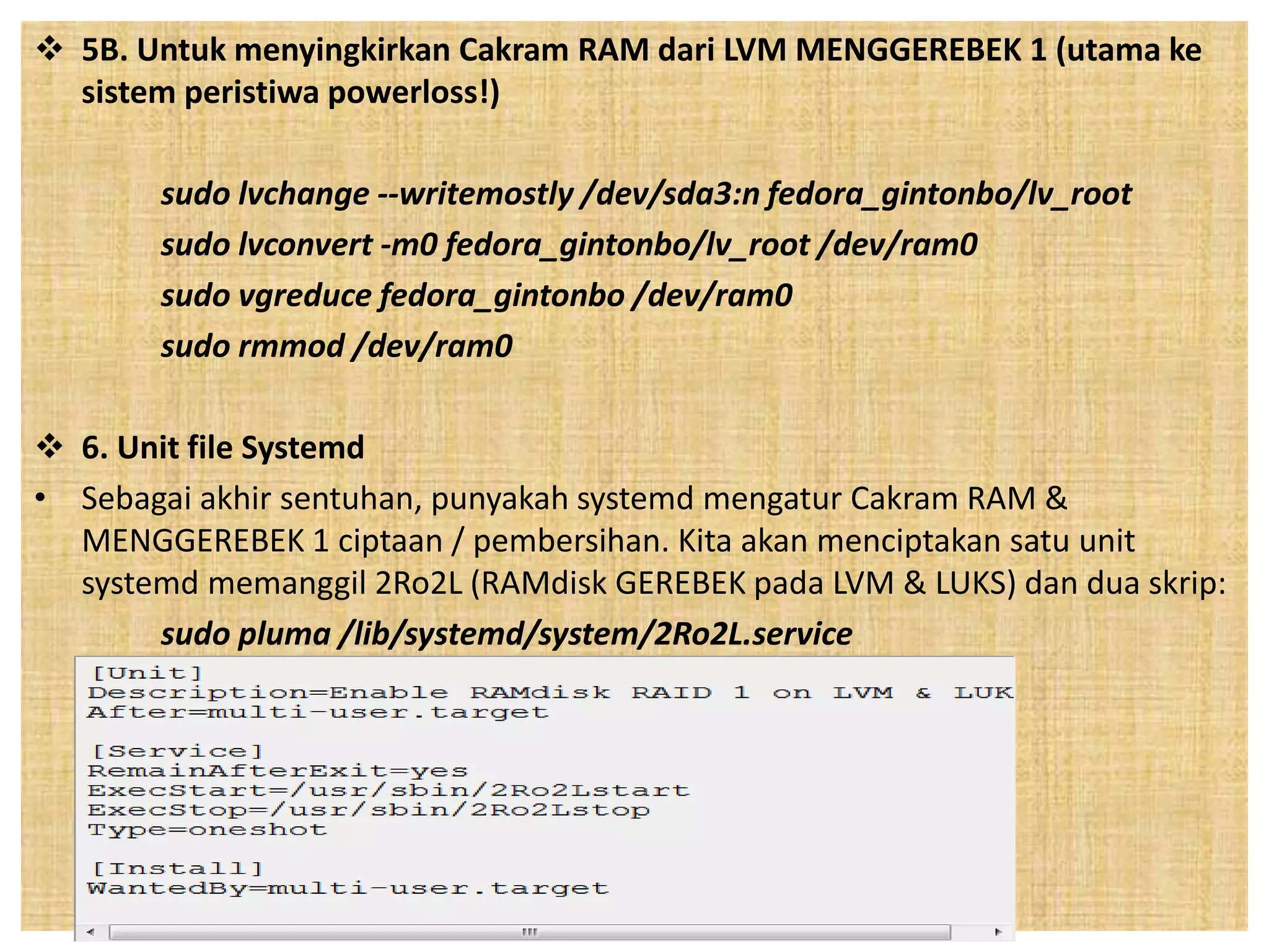  5B. Untuk menyingkirkan Cakram RAM dari LVM MENGGEREBEK 1 (utama ke 
sistem peristiwa powerloss!) 
sudo lvchange --writemostly /dev/sda3:n fedora_gintonbo/lv_root 
sudo lvconvert -m0 fedora_gintonbo/lv_root /dev/ram0 
sudo vgreduce fedora_gintonbo /dev/ram0 
sudo rmmod /dev/ram0 
 6. Unit file Systemd 
• Sebagai akhir sentuhan, punyakah systemd mengatur Cakram RAM & 
MENGGEREBEK 1 ciptaan / pembersihan. Kita akan menciptakan satu unit 
systemd memanggil 2Ro2L (RAMdisk GEREBEK pada LVM & LUKS) dan dua skrip: 
sudo pluma /lib/systemd/system/2Ro2L.service 
 