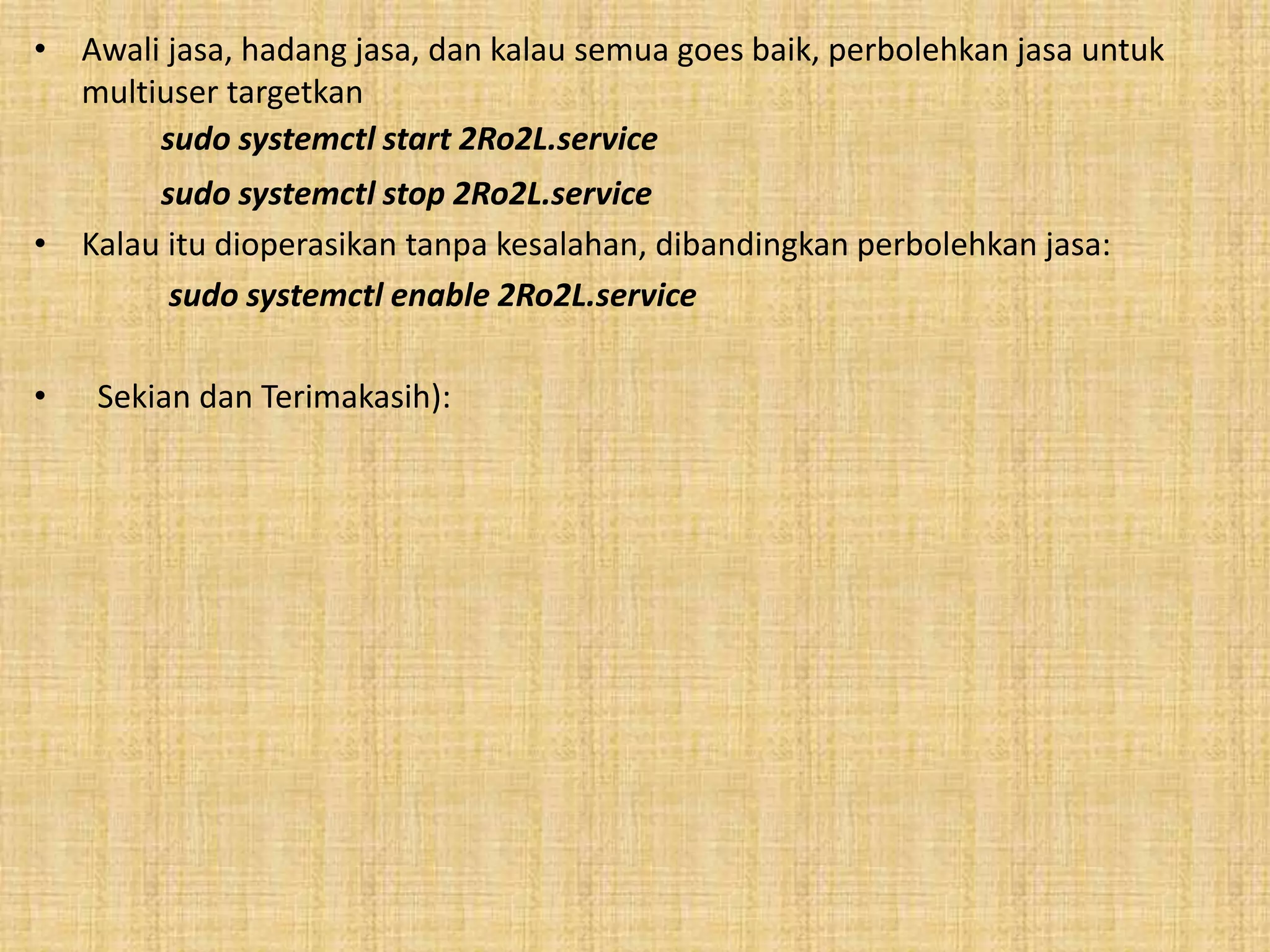 • Awali jasa, hadang jasa, dan kalau semua goes baik, perbolehkan jasa untuk 
multiuser targetkan 
sudo systemctl start 2Ro2L.service 
sudo systemctl stop 2Ro2L.service 
• Kalau itu dioperasikan tanpa kesalahan, dibandingkan perbolehkan jasa: 
sudo systemctl enable 2Ro2L.service 
• Sekian dan Terimakasih): 
