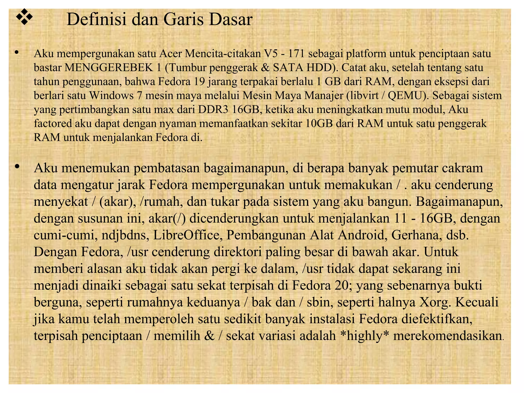  Definisi dan Garis Dasar 
• Aku mempergunakan satu Acer Mencita-citakan V5 - 171 sebagai platform untuk penciptaan satu 
bastar MENGGEREBEK 1 (Tumbur penggerak & SATA HDD). Catat aku, setelah tentang satu 
tahun penggunaan, bahwa Fedora 19 jarang terpakai berlalu 1 GB dari RAM, dengan eksepsi dari 
berlari satu Windows 7 mesin maya melalui Mesin Maya Manajer (libvirt / QEMU). Sebagai sistem 
yang pertimbangkan satu max dari DDR3 16GB, ketika aku meningkatkan mutu modul, Aku 
factored aku dapat dengan nyaman memanfaatkan sekitar 10GB dari RAM untuk satu penggerak 
RAM untuk menjalankan Fedora di. 
• Aku menemukan pembatasan bagaimanapun, di berapa banyak pemutar cakram 
data mengatur jarak Fedora mempergunakan untuk memakukan / . aku cenderung 
menyekat / (akar), /rumah, dan tukar pada sistem yang aku bangun. Bagaimanapun, 
dengan susunan ini, akar(/) dicenderungkan untuk menjalankan 11 - 16GB, dengan 
cumi-cumi, ndjbdns, LibreOffice, Pembangunan Alat Android, Gerhana, dsb. 
Dengan Fedora, /usr cenderung direktori paling besar di bawah akar. Untuk 
memberi alasan aku tidak akan pergi ke dalam, /usr tidak dapat sekarang ini 
menjadi dinaiki sebagai satu sekat terpisah di Fedora 20; yang sebenarnya bukti 
berguna, seperti rumahnya keduanya / bak dan / sbin, seperti halnya Xorg. Kecuali 
jika kamu telah memperoleh satu sedikit banyak instalasi Fedora diefektifkan, 
terpisah penciptaan / memilih & / sekat variasi adalah *highly* merekomendasikan. 
 