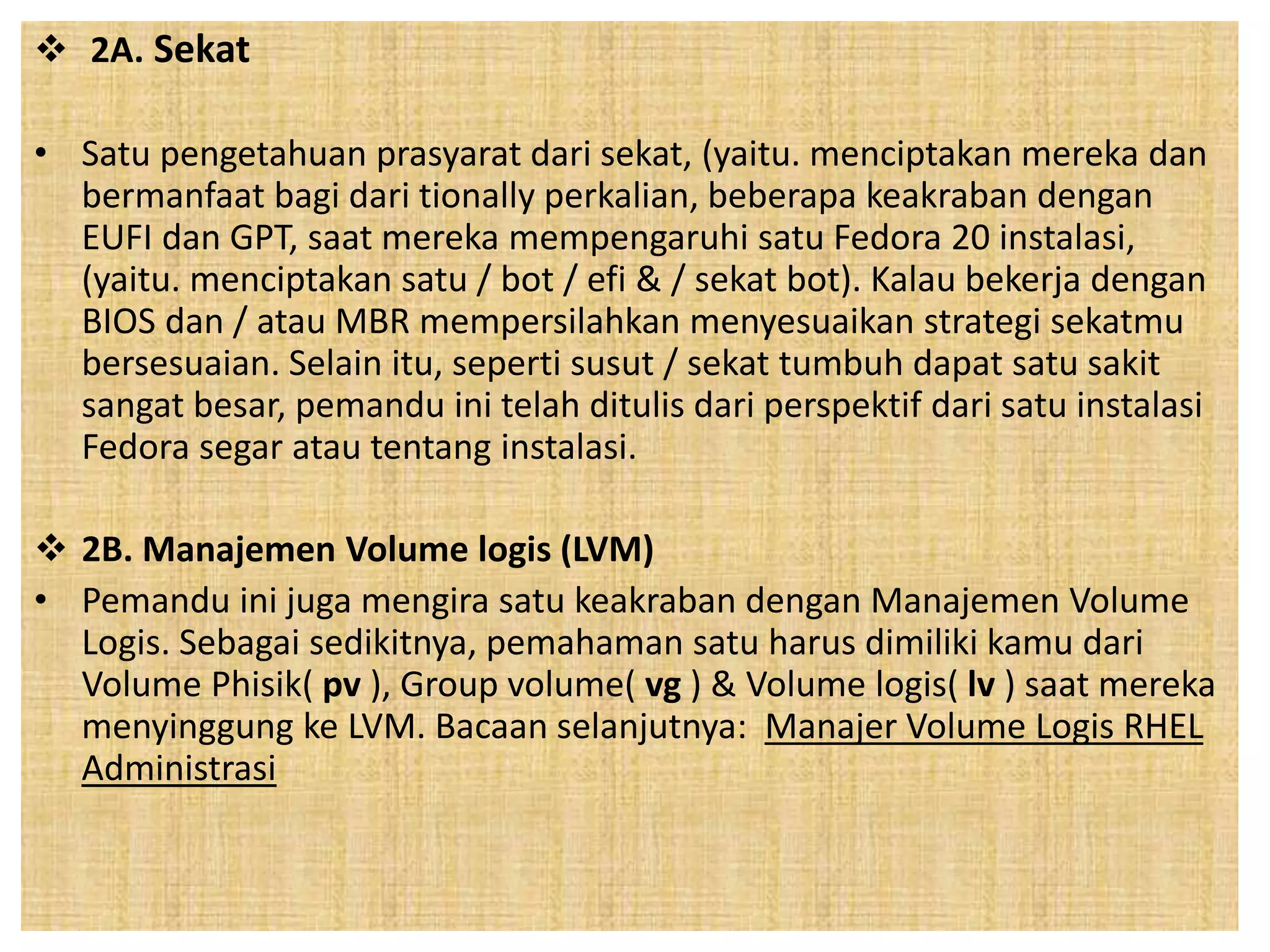  2A. Sekat 
• Satu pengetahuan prasyarat dari sekat, (yaitu. menciptakan mereka dan 
bermanfaat bagi dari tionally perkalian, beberapa keakraban dengan 
EUFI dan GPT, saat mereka mempengaruhi satu Fedora 20 instalasi, 
(yaitu. menciptakan satu / bot / efi & / sekat bot). Kalau bekerja dengan 
BIOS dan / atau MBR mempersilahkan menyesuaikan strategi sekatmu 
bersesuaian. Selain itu, seperti susut / sekat tumbuh dapat satu sakit 
sangat besar, pemandu ini telah ditulis dari perspektif dari satu instalasi 
Fedora segar atau tentang instalasi. 
 2B. Manajemen Volume logis (LVM) 
• Pemandu ini juga mengira satu keakraban dengan Manajemen Volume 
Logis. Sebagai sedikitnya, pemahaman satu harus dimiliki kamu dari 
Volume Phisik( pv ), Group volume( vg ) & Volume logis( lv ) saat mereka 
menyinggung ke LVM. Bacaan selanjutnya: Manajer Volume Logis RHEL 
Administrasi 
 