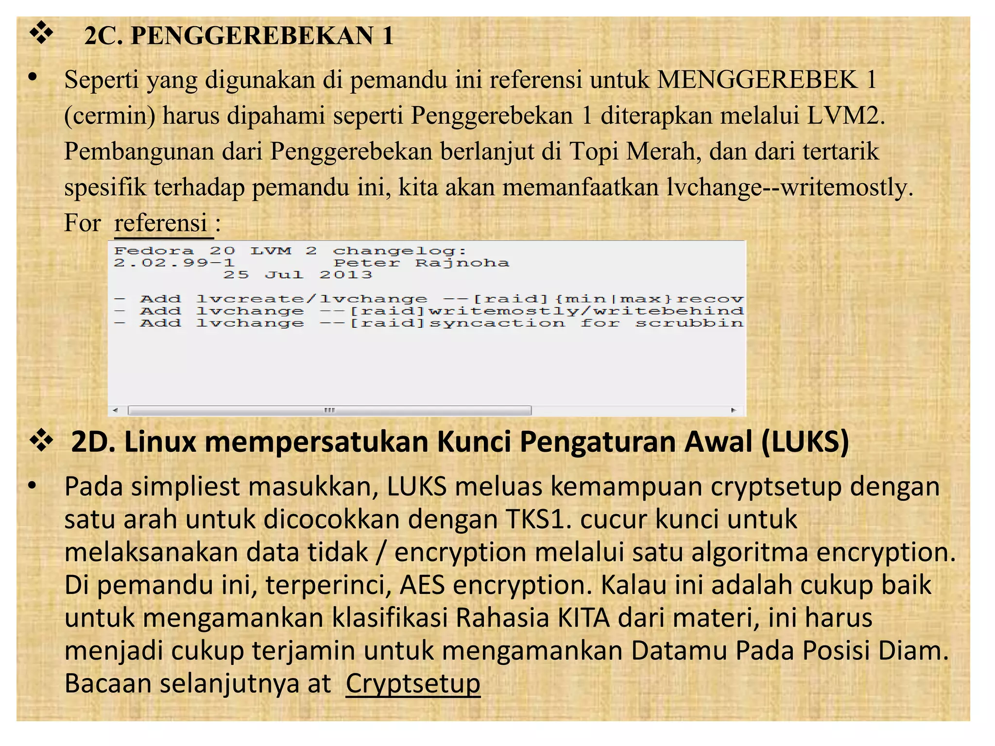  2C. PENGGEREBEKAN 1 
• Seperti yang digunakan di pemandu ini referensi untuk MENGGEREBEK 1 
(cermin) harus dipahami seperti Penggerebekan 1 diterapkan melalui LVM2. 
Pembangunan dari Penggerebekan berlanjut di Topi Merah, dan dari tertarik 
spesifik terhadap pemandu ini, kita akan memanfaatkan lvchange--writemostly. 
For referensi : 
 2D. Linux mempersatukan Kunci Pengaturan Awal (LUKS) 
• Pada simpliest masukkan, LUKS meluas kemampuan cryptsetup dengan 
satu arah untuk dicocokkan dengan TKS1. cucur kunci untuk 
melaksanakan data tidak / encryption melalui satu algoritma encryption. 
Di pemandu ini, terperinci, AES encryption. Kalau ini adalah cukup baik 
untuk mengamankan klasifikasi Rahasia KITA dari materi, ini harus 
menjadi cukup terjamin untuk mengamankan Datamu Pada Posisi Diam. 
Bacaan selanjutnya at Cryptsetup 
 