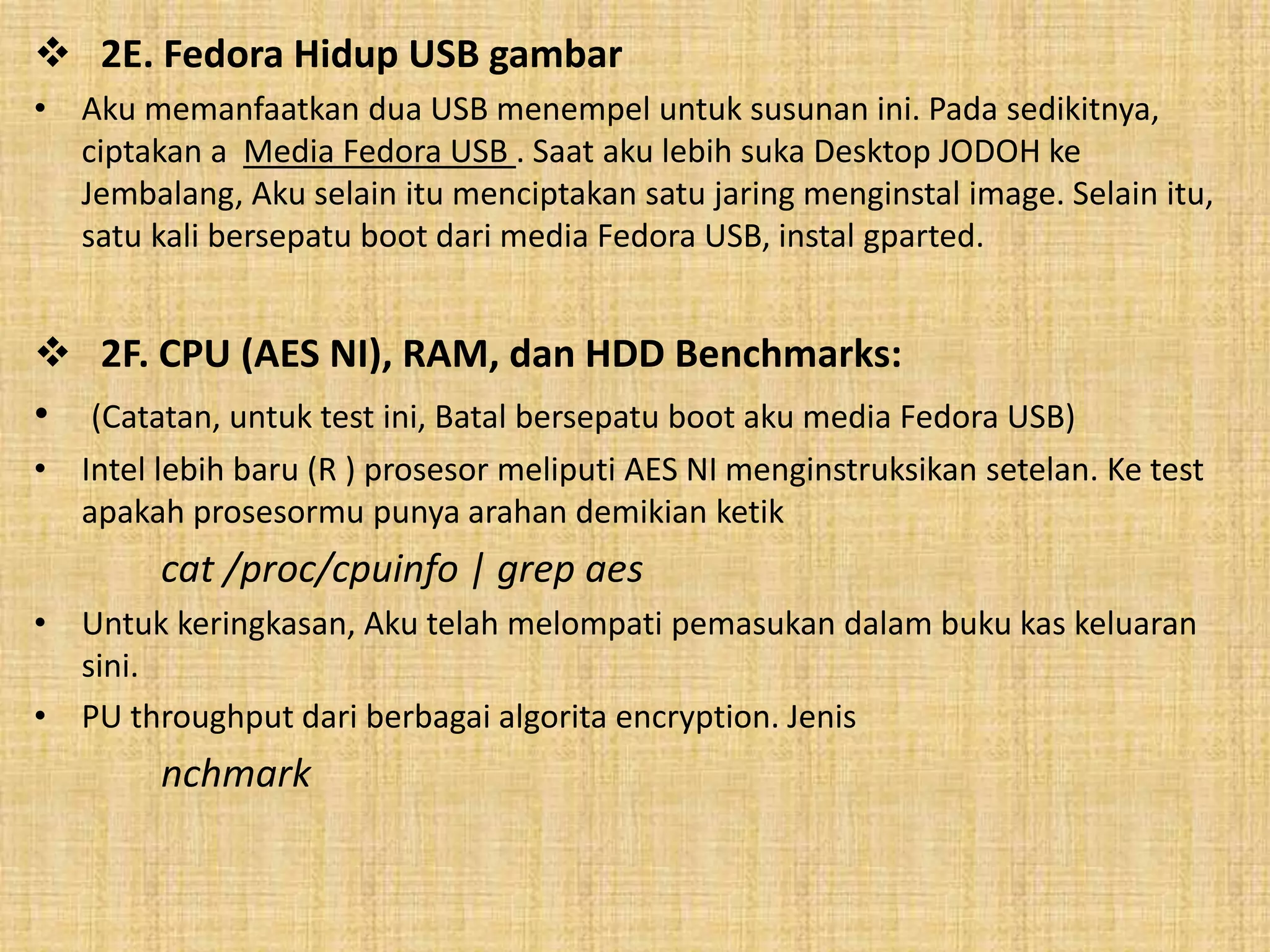  2E. Fedora Hidup USB gambar 
• Aku memanfaatkan dua USB menempel untuk susunan ini. Pada sedikitnya, 
ciptakan a Media Fedora USB . Saat aku lebih suka Desktop JODOH ke 
Jembalang, Aku selain itu menciptakan satu jaring menginstal image. Selain itu, 
satu kali bersepatu boot dari media Fedora USB, instal gparted. 
 2F. CPU (AES NI), RAM, dan HDD Benchmarks: 
• (Catatan, untuk test ini, Batal bersepatu boot aku media Fedora USB) 
• Intel lebih baru (R ) prosesor meliputi AES NI menginstruksikan setelan. Ke test 
apakah prosesormu punya arahan demikian ketik 
cat /proc/cpuinfo | grep aes 
• Untuk keringkasan, Aku telah melompati pemasukan dalam buku kas keluaran 
sini. 
• PU throughput dari berbagai algorita encryption. Jenis 
nchmark 
 