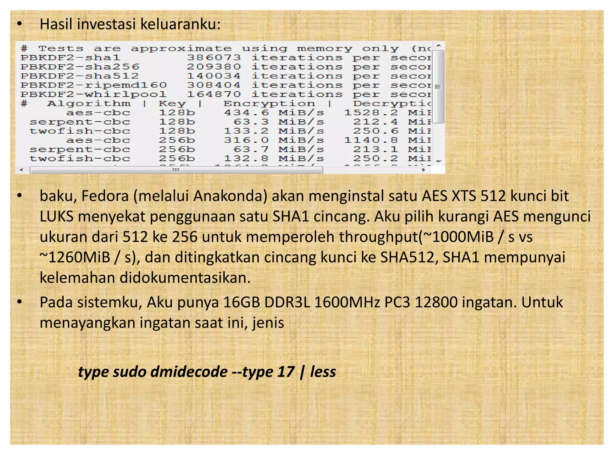 • Hasil investasi keluaranku: 
• baku, Fedora (melalui Anakonda) akan menginstal satu AES XTS 512 kunci bit 
LUKS menyekat penggunaan satu SHA1 cincang. Aku pilih kurangi AES mengunci 
ukuran dari 512 ke 256 untuk memperoleh throughput(~1000MiB / s vs 
~1260MiB / s), dan ditingkatkan cincang kunci ke SHA512, SHA1 mempunyai 
kelemahan didokumentasikan. 
• Pada sistemku, Aku punya 16GB DDR3L 1600MHz PC3 12800 ingatan. Untuk 
menayangkan ingatan saat ini, jenis 
type sudo dmidecode --type 17 | less 
 