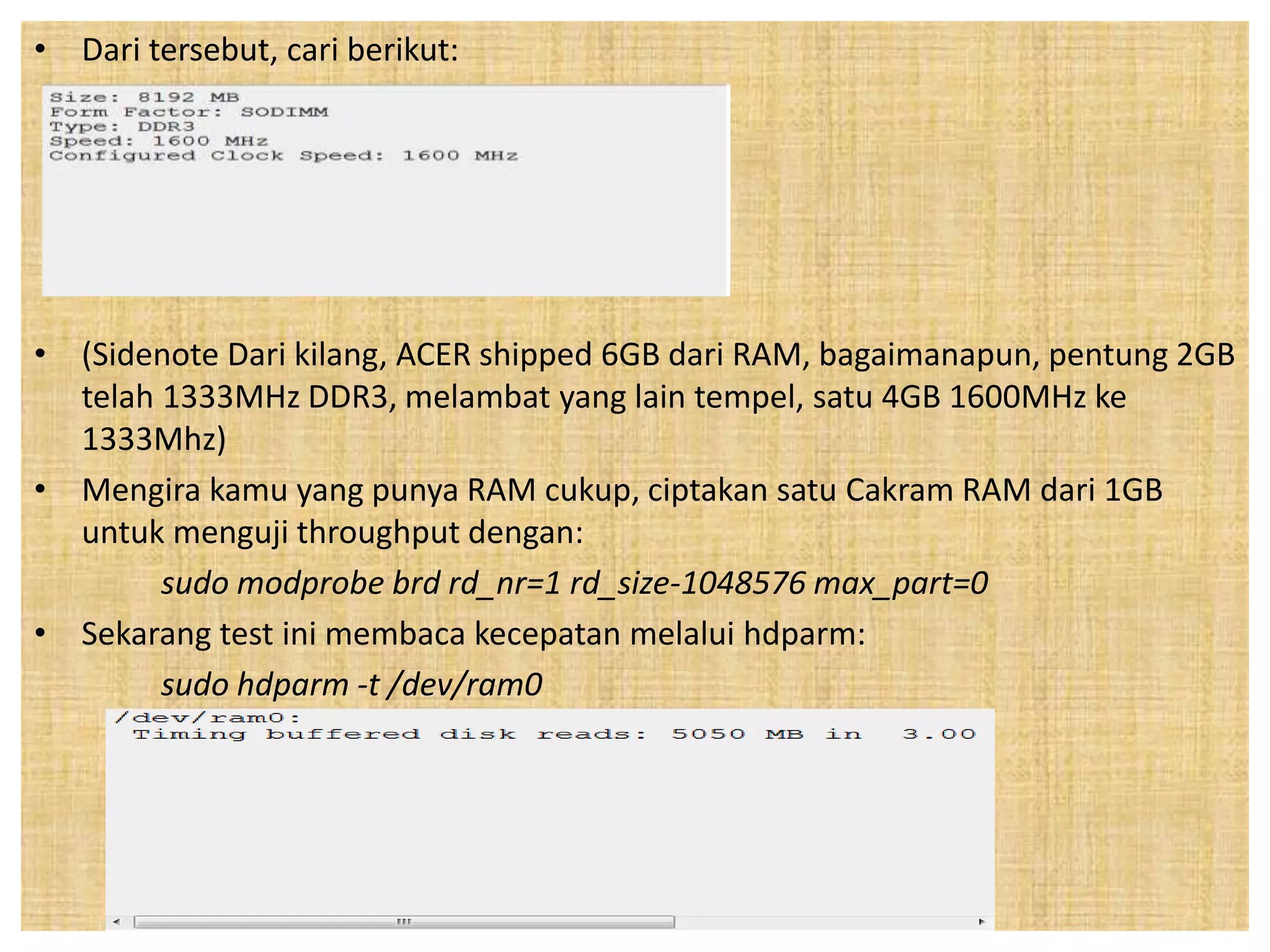 • Dari tersebut, cari berikut: 
• (Sidenote Dari kilang, ACER shipped 6GB dari RAM, bagaimanapun, pentung 2GB 
telah 1333MHz DDR3, melambat yang lain tempel, satu 4GB 1600MHz ke 
1333Mhz) 
• Mengira kamu yang punya RAM cukup, ciptakan satu Cakram RAM dari 1GB 
untuk menguji throughput dengan: 
sudo modprobe brd rd_nr=1 rd_size-1048576 max_part=0 
• Sekarang test ini membaca kecepatan melalui hdparm: 
sudo hdparm -t /dev/ram0 
 