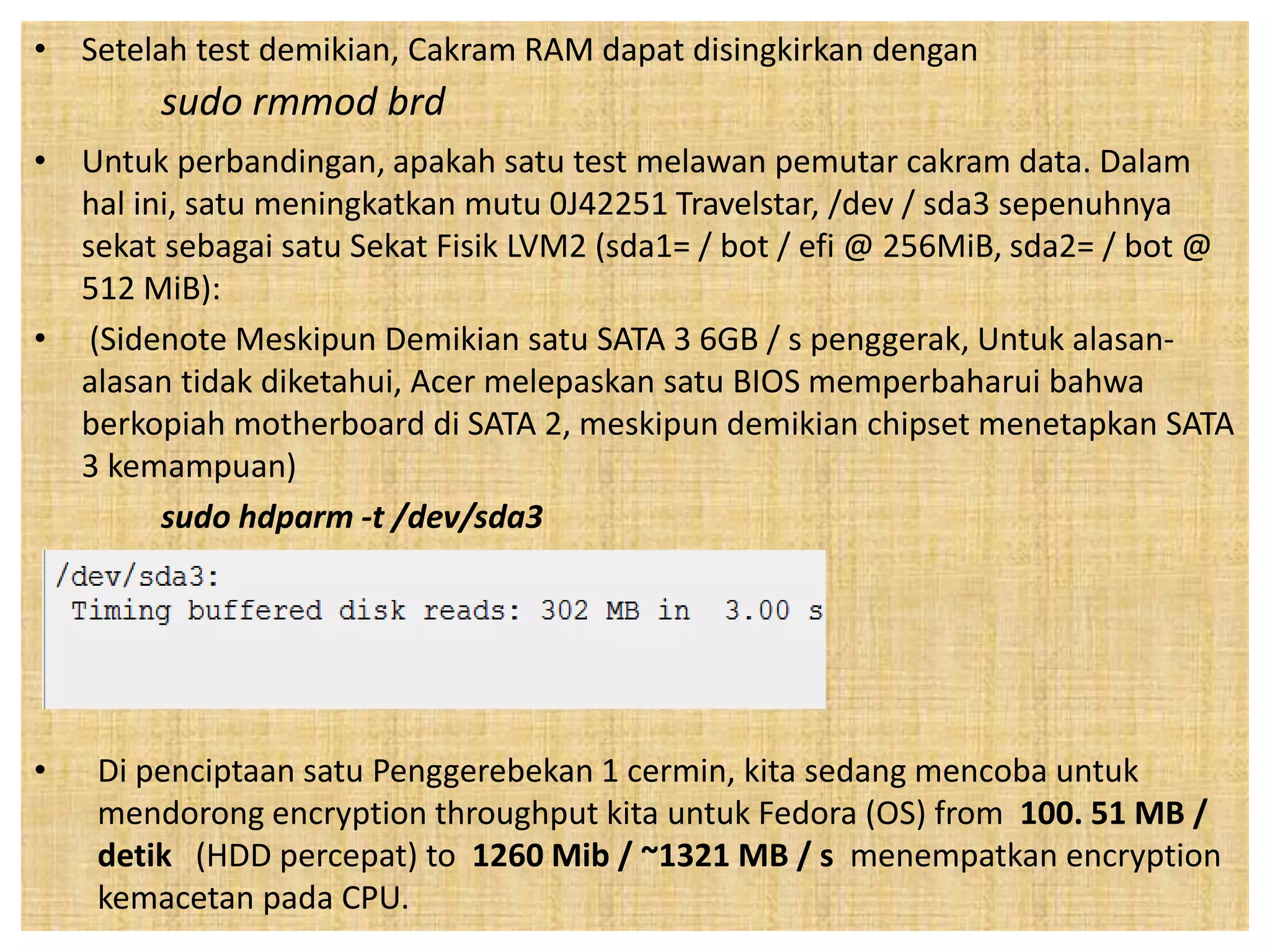 • Setelah test demikian, Cakram RAM dapat disingkirkan dengan 
sudo rmmod brd 
• Untuk perbandingan, apakah satu test melawan pemutar cakram data. Dalam 
hal ini, satu meningkatkan mutu 0J42251 Travelstar, /dev / sda3 sepenuhnya 
sekat sebagai satu Sekat Fisik LVM2 (sda1= / bot / efi @ 256MiB, sda2= / bot @ 
512 MiB): 
• (Sidenote Meskipun Demikian satu SATA 3 6GB / s penggerak, Untuk alasan-alasan 
tidak diketahui, Acer melepaskan satu BIOS memperbaharui bahwa 
berkopiah motherboard di SATA 2, meskipun demikian chipset menetapkan SATA 
3 kemampuan) 
sudo hdparm -t /dev/sda3 
• Di penciptaan satu Penggerebekan 1 cermin, kita sedang mencoba untuk 
mendorong encryption throughput kita untuk Fedora (OS) from 100. 51 MB / 
detik (HDD percepat) to 1260 Mib / ~1321 MB / s menempatkan encryption 
kemacetan pada CPU. 
 
