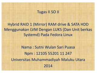 Tugas II SO II 
Hybrid RAID 1 (Mirror) RAM drive & SATA HDD 
Menggunakan LVM Dengan LUKS (Dan Unit berkas 
Systemd) Pada Fedora Linux 
Nama : Sutni Wulan Sari Puasa 
Npm : 12105 55201 11 247 
Universitas Muhammadiyah Maluku Utara 
2014 
 