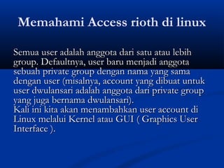 Memahami Access rioth di linux
Semua user adalah anggota dari satu atau lebihSemua user adalah anggota dari satu atau lebih
group. Defaultnya, user baru menjadi anggotagroup. Defaultnya, user baru menjadi anggota
sebuah private group dengan nama yang samasebuah private group dengan nama yang sama
dengan user (misalnya, account yang dibuat untukdengan user (misalnya, account yang dibuat untuk
user dwulansari adalah anggota dari private groupuser dwulansari adalah anggota dari private group
yang juga bernama dwulansari).yang juga bernama dwulansari).
Kali ini kita akan menambahkan user account diKali ini kita akan menambahkan user account di
Linux melalui Kernel atau GUI ( Graphics UserLinux melalui Kernel atau GUI ( Graphics User
Interface ).Interface ).
 