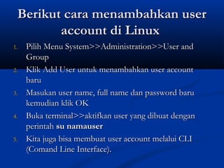 Berikut cara menambahkan userBerikut cara menambahkan user
account di Linuxaccount di Linux
1.1. Pilih Menu System>>Administration>>User andPilih Menu System>>Administration>>User and
GroupGroup
2.2. Klik Add User untuk menambahkan user accountKlik Add User untuk menambahkan user account
barubaru
3.3. Masukan user name, full name dan password baruMasukan user name, full name dan password baru
kemudian klik OKkemudian klik OK
4.4. Buka terminal>>aktifkan user yang dibuat denganBuka terminal>>aktifkan user yang dibuat dengan
perintah perintah su namausersu namauser
5.5. Kita juga bisa membuat user account melalui CLIKita juga bisa membuat user account melalui CLI
(Comand Line Interface).(Comand Line Interface).
 