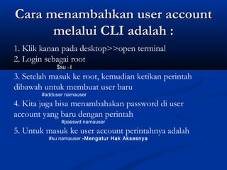 Cara menambahkan user accountCara menambahkan user account
melalui CLI adalah :melalui CLI adalah :
1. Klik kanan pada desktop>>open terminal
2. Login sebagai root
$su –l
3. Setelah masuk ke root, kemudian ketikan perintah
dibawah untuk membuat user baru
#adduser namauser
4. Kita juga bisa menambahakan password di user
account yang baru dengan perintah
#passwd namauser
5. Untuk masuk ke user account perintahnya adalah
#su namauser -Mengatur Hak Aksesnya
 