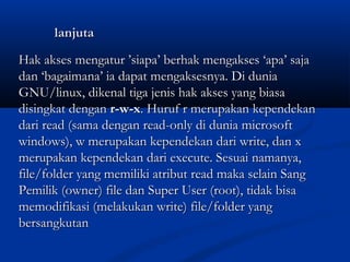 lanjutalanjuta
Hak akses mengatur ’siapa’ berhak mengakses ‘apa’ sajaHak akses mengatur ’siapa’ berhak mengakses ‘apa’ saja
dan ‘bagaimana’ ia dapat mengaksesnya. Di duniadan ‘bagaimana’ ia dapat mengaksesnya. Di dunia
GNU/linux, dikenal tiga jenis hak akses yang biasaGNU/linux, dikenal tiga jenis hak akses yang biasa
disingkat dengan disingkat dengan r-w-xr-w-x. Huruf r merupakan kependekan. Huruf r merupakan kependekan
dari read (sama dengan read-only di dunia microsoftdari read (sama dengan read-only di dunia microsoft
windows), w merupakan kependekan dari write, dan xwindows), w merupakan kependekan dari write, dan x
merupakan kependekan dari execute. Sesuai namanya,merupakan kependekan dari execute. Sesuai namanya,
file/folder yang memiliki atribut read maka selain Sangfile/folder yang memiliki atribut read maka selain Sang
Pemilik (owner) file dan Super User (root), tidak bisaPemilik (owner) file dan Super User (root), tidak bisa
memodifikasi (melakukan write) file/folder yangmemodifikasi (melakukan write) file/folder yang
bersangkutanbersangkutan
 