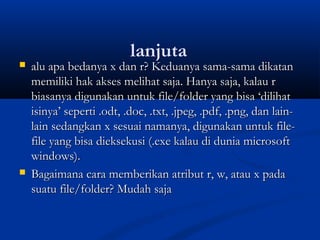 lanjuta
 alu apa bedanya x dan r? Keduanya sama-sama dikatanalu apa bedanya x dan r? Keduanya sama-sama dikatan
memiliki hak akses melihat saja. Hanya saja, kalau rmemiliki hak akses melihat saja. Hanya saja, kalau r
biasanya digunakan untuk file/folder yang bisa ‘dilihatbiasanya digunakan untuk file/folder yang bisa ‘dilihat
isinya’ seperti .odt, .doc, .txt, .jpeg, .pdf, .png, dan lain-isinya’ seperti .odt, .doc, .txt, .jpeg, .pdf, .png, dan lain-
lain sedangkan x sesuai namanya, digunakan untuk file-lain sedangkan x sesuai namanya, digunakan untuk file-
file yang bisa dieksekusi (.exe kalau di dunia microsoftfile yang bisa dieksekusi (.exe kalau di dunia microsoft
windows).windows).
 Bagaimana cara memberikan atribut r, w, atau x padaBagaimana cara memberikan atribut r, w, atau x pada
suatu file/folder? Mudah sajasuatu file/folder? Mudah saja
 