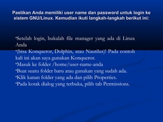 Pastikan Anda memiliki user name dan password untuk login kePastikan Anda memiliki user name dan password untuk login ke
sistem GNU/Linux. Kemudian ikuti langkah-langkah berikut ini:sistem GNU/Linux. Kemudian ikuti langkah-langkah berikut ini:
•Setelah login, bukalah file manager yang ada di Linux
Anda
•(bisa Konqueror, Dolphin, atau Nautilus)! Pada contoh
kali ini akan saya gunakan Konqueror.
•Masuk ke folder /home/user-name-anda
•Buat suatu folder baru atau gunakan yang sudah ada.
•Klik kanan folder yang ada dan pilih Properties.
•Pada kotak dialog yang terbuka, pilih tab Permissions.
 