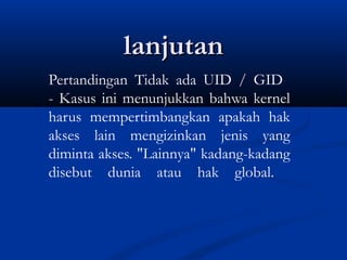 lanjutanlanjutan
Pertandingan Tidak ada UID / GID
- Kasus ini menunjukkan bahwa kernel
harus mempertimbangkan apakah hak
akses lain mengizinkan jenis yang
diminta akses. "Lainnya" kadang-kadang
disebut dunia atau hak global.
 