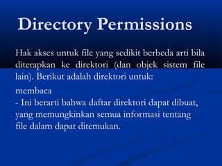 Directory Permissions
Hak akses untuk file yang sedikit berbeda arti bila
diterapkan ke direktori (dan objek sistem file
lain). Berikut adalah direktori untuk:
membaca
- Ini berarti bahwa daftar direktori dapat dibuat,
yang memungkinkan semua informasi tentang
file dalam dapat ditemukan.
 