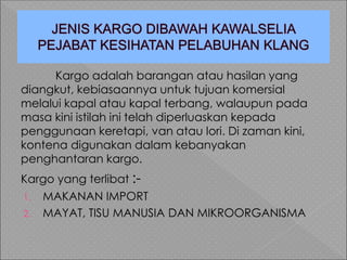 Kargo adalah barangan atau hasilan yang
diangkut, kebiasaannya untuk tujuan komersial
melalui kapal atau kapal terbang, walaupun pada
masa kini istilah ini telah diperluaskan kepada
penggunaan keretapi, van atau lori. Di zaman kini,
kontena digunakan dalam kebanyakan
penghantaran kargo.
Kargo yang terlibat :-
1. MAKANAN IMPORT
2. MAYAT, TISU MANUSIA DAN MIKROORGANISMA
 