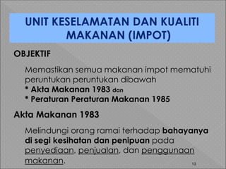 13
OBJEKTIF
Memastikan semua makanan impot mematuhi
peruntukan peruntukan dibawah
* Akta Makanan 1983 dan
* Peraturan Peraturan Makanan 1985
Akta Makanan 1983
Melindungi orang ramai terhadap bahayanya
di segi kesihatan dan penipuan pada
penyediaan, penjualan, dan penggunaan
makanan.
UNIT KESELAMATAN DAN KUALITI
MAKANAN (IMPOT)
 