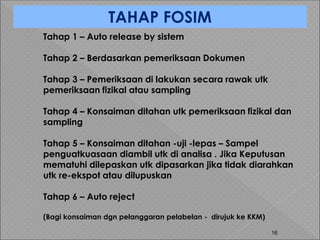 16
TAHAP FOSIM
Tahap 1 – Auto release by sistem
Tahap 2 – Berdasarkan pemeriksaan Dokumen
Tahap 3 – Pemeriksaan di lakukan secara rawak utk
pemeriksaan fizikal atau sampling
Tahap 4 – Konsaiman ditahan utk pemeriksaan fizikal dan
sampling
Tahap 5 – Konsaiman ditahan -uji -lepas – Sampel
penguatkuasaan diambil utk di analisa . Jika Keputusan
mematuhi dilepaskan utk dipasarkan jika tidak diarahkan
utk re-ekspot atau dilupuskan
Tahap 6 – Auto reject
(Bagi konsaiman dgn pelanggaran pelabelan - dirujuk ke KKM)
 