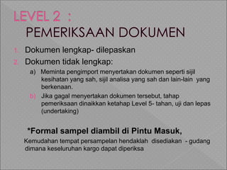 1. Dokumen lengkap- dilepaskan
2. Dokumen tidak lengkap:
a) Meminta pengimport menyertakan dokumen seperti sijil
kesihatan yang sah, sijil analisa yang sah dan lain-lain yang
berkenaan.
b) Jika gagal menyertakan dokumen tersebut, tahap
pemeriksaan dinaikkan ketahap Level 5- tahan, uji dan lepas
(undertaking)
*Formal sampel diambil di Pintu Masuk,
Kemudahan tempat persampelan hendaklah disediakan - gudang
dimana keseluruhan kargo dapat diperiksa
 