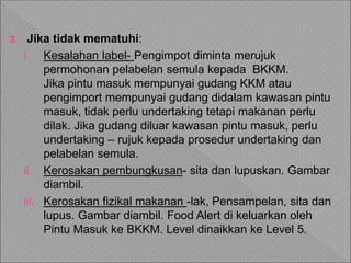 3. Jika tidak mematuhi:
i. Kesalahan label- Pengimpot diminta merujuk
permohonan pelabelan semula kepada BKKM.
Jika pintu masuk mempunyai gudang KKM atau
pengimport mempunyai gudang didalam kawasan pintu
masuk, tidak perlu undertaking tetapi makanan perlu
dilak. Jika gudang diluar kawasan pintu masuk, perlu
undertaking – rujuk kepada prosedur undertaking dan
pelabelan semula.
ii. Kerosakan pembungkusan- sita dan lupuskan. Gambar
diambil.
iii. Kerosakan fizikal makanan -lak, Pensampelan, sita dan
lupus. Gambar diambil. Food Alert di keluarkan oleh
Pintu Masuk ke BKKM. Level dinaikkan ke Level 5.
 