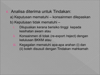 4. Analisa diterima untuk Tindakan:
a) Keputusan mematuhi – konsainmen dilepaskan
b) Keputusan tidak mematuhi –
i. Dilupuskan kerana berisiko tinggi kepada
kesihatan awam atau
ii. Konsainmen di tolak (re-export /reject) dengan
kelulusan BKKM atau
iii. Kegagalan mematuhi apa-apa arahan (i) dan
(ii) boleh disusuli dengan Tindakan mahkamah
 