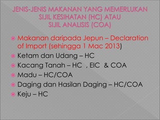  Makanan daripada Jepun – Declaration
of Import (sehingga 1 Mac 2013)
 Ketam dan Udang – HC
 Kacang Tanah – HC , EIC & COA
 Madu – HC/COA
 Daging dan Hasilan Daging – HC/COA
 Keju – HC
 