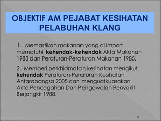 3
OBJEKTIF AM PEJABAT KESIHATAN
PELABUHAN KLANG
1. Memastikan makanan yang di import
mematuhi kehendak-kehendak Akta Makanan
1983 dan Peraturan-Peraturan Makanan 1985.
2. Memberi perkhidmatan kesihatan mengikut
kehendak Peraturan-Peraturan Kesihatan
Antarabangsa 2005 dan menguatkuasakan
Akta Pencegahan Dan Pengawalan Penyakit
Berjangkit 1988.
 
