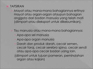  TAFSIRAN
› Mayat atau mana-mana bahagiannya ertinya
mayat atau organ-organ ataupun bahagian
anggota dari badan manusia yang telah mati
(diimport atau dieksport untuk dikebumikan).
› Tisu manusia atau mana-mana bahagiannya:
 Apa-apa sel manusia
 Apa-apa organ manusia
 Darah dan produk darah, cecair semen,
cecair faraj, cecair serebro spina, cecair sendi
atau apa-apa cecair badan yang lain.
(diimport untuk tujuan pameran, pemindahan
organ atau kajian)
 