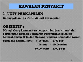8
1- UNIT PERKAPALAN
Keanggotaan : 15 PPKP di Unit Perkapalan
OBJEKTIF :
Menghalang kemasukan penyakit berjangkit melalui
pematuhan kepada Peraturan-Peraturan Kesihatan
Antarabangsa 2005 dan Undang-Undang Kesihatan Awam
Bertugas dalam 3 syif - 8.00 pagi - 3.00 ptg
3.00 ptg - 10.00 mlm
10.00 mlm - 8.00 pagi
KAWALAN PENYAKIT
 