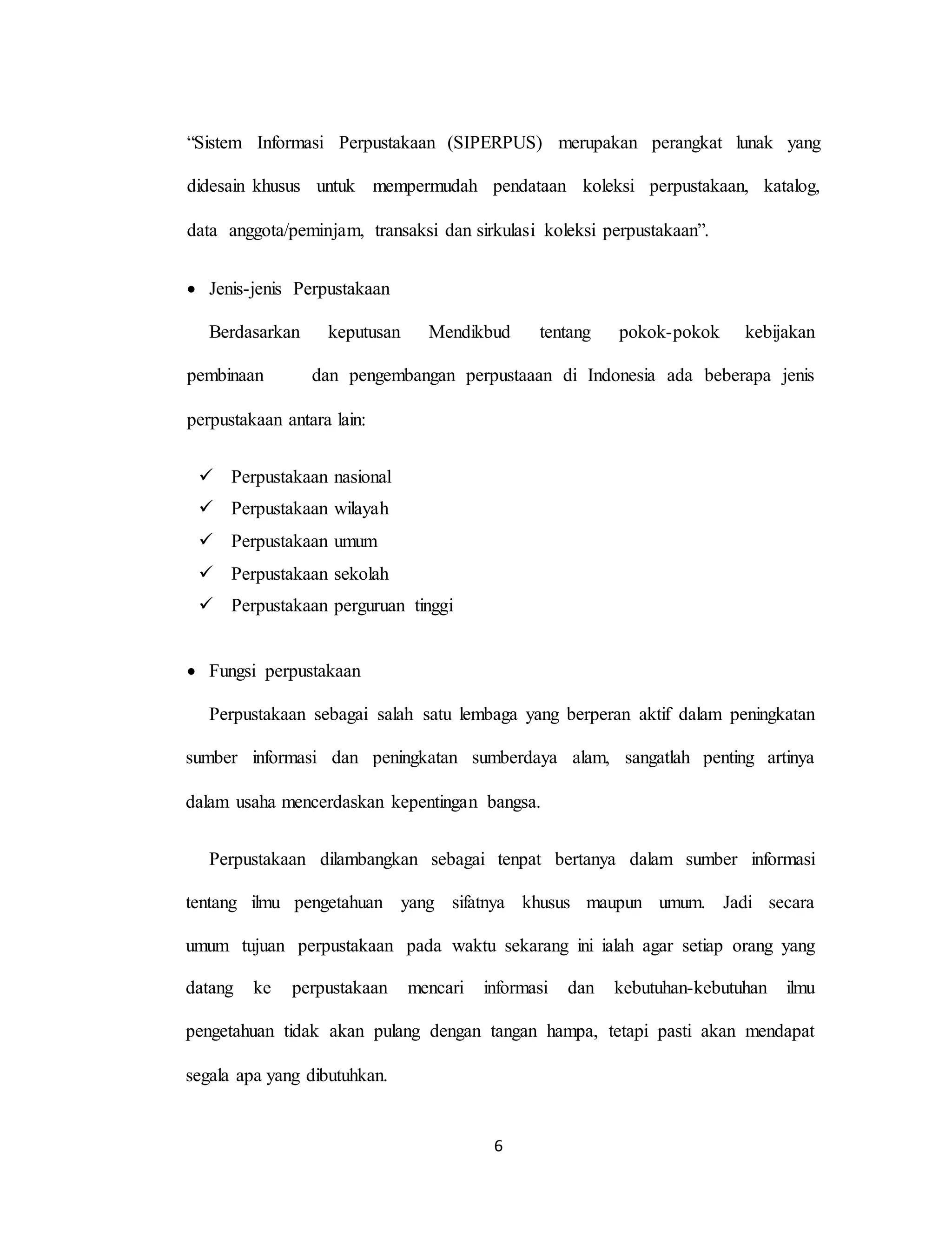6
“Sistem Informasi Perpustakaan (SIPERPUS) merupakan perangkat lunak yang
didesain khusus untuk mempermudah pendataan koleksi perpustakaan, katalog,
data anggota/peminjam, transaksi dan sirkulasi koleksi perpustakaan”.
 Jenis-jenis Perpustakaan
Berdasarkan keputusan Mendikbud tentang pokok-pokok kebijakan
pembinaan dan pengembangan perpustaaan di Indonesia ada beberapa jenis
perpustakaan antara lain:
 Perpustakaan nasional
 Perpustakaan wilayah
 Perpustakaan umum
 Perpustakaan sekolah
 Perpustakaan perguruan tinggi
 Fungsi perpustakaan
Perpustakaan sebagai salah satu lembaga yang berperan aktif dalam peningkatan
sumber informasi dan peningkatan sumberdaya alam, sangatlah penting artinya
dalam usaha mencerdaskan kepentingan bangsa.
Perpustakaan dilambangkan sebagai tenpat bertanya dalam sumber informasi
tentang ilmu pengetahuan yang sifatnya khusus maupun umum. Jadi secara
umum tujuan perpustakaan pada waktu sekarang ini ialah agar setiap orang yang
datang ke perpustakaan mencari informasi dan kebutuhan-kebutuhan ilmu
pengetahuan tidak akan pulang dengan tangan hampa, tetapi pasti akan mendapat
segala apa yang dibutuhkan.
 
