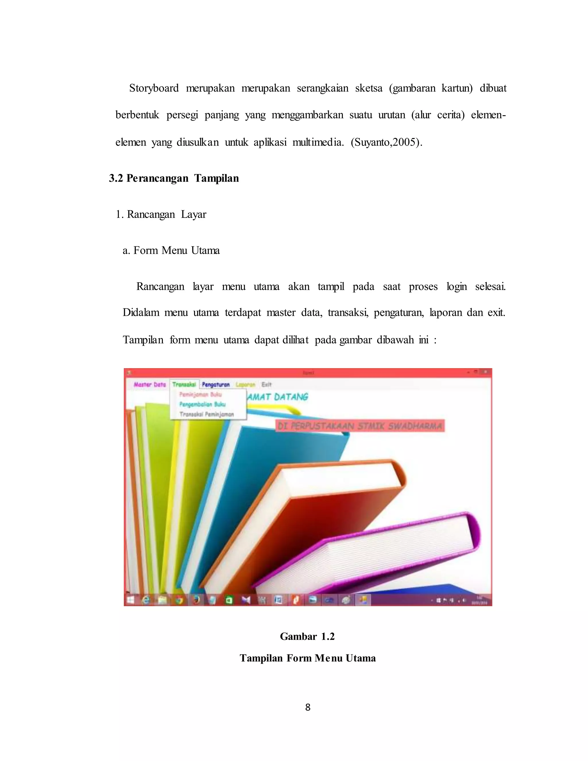 8
Storyboard merupakan merupakan serangkaian sketsa (gambaran kartun) dibuat
berbentuk persegi panjang yang menggambarkan suatu urutan (alur cerita) elemen-
elemen yang diusulkan untuk aplikasi multimedia. (Suyanto,2005).
3.2 Perancangan Tampilan
1. Rancangan Layar
a. Form Menu Utama
Rancangan layar menu utama akan tampil pada saat proses login selesai.
Didalam menu utama terdapat master data, transaksi, pengaturan, laporan dan exit.
Tampilan form menu utama dapat dilihat pada gambar dibawah ini :
Gambar 1.2
Tampilan Form Menu Utama
 
