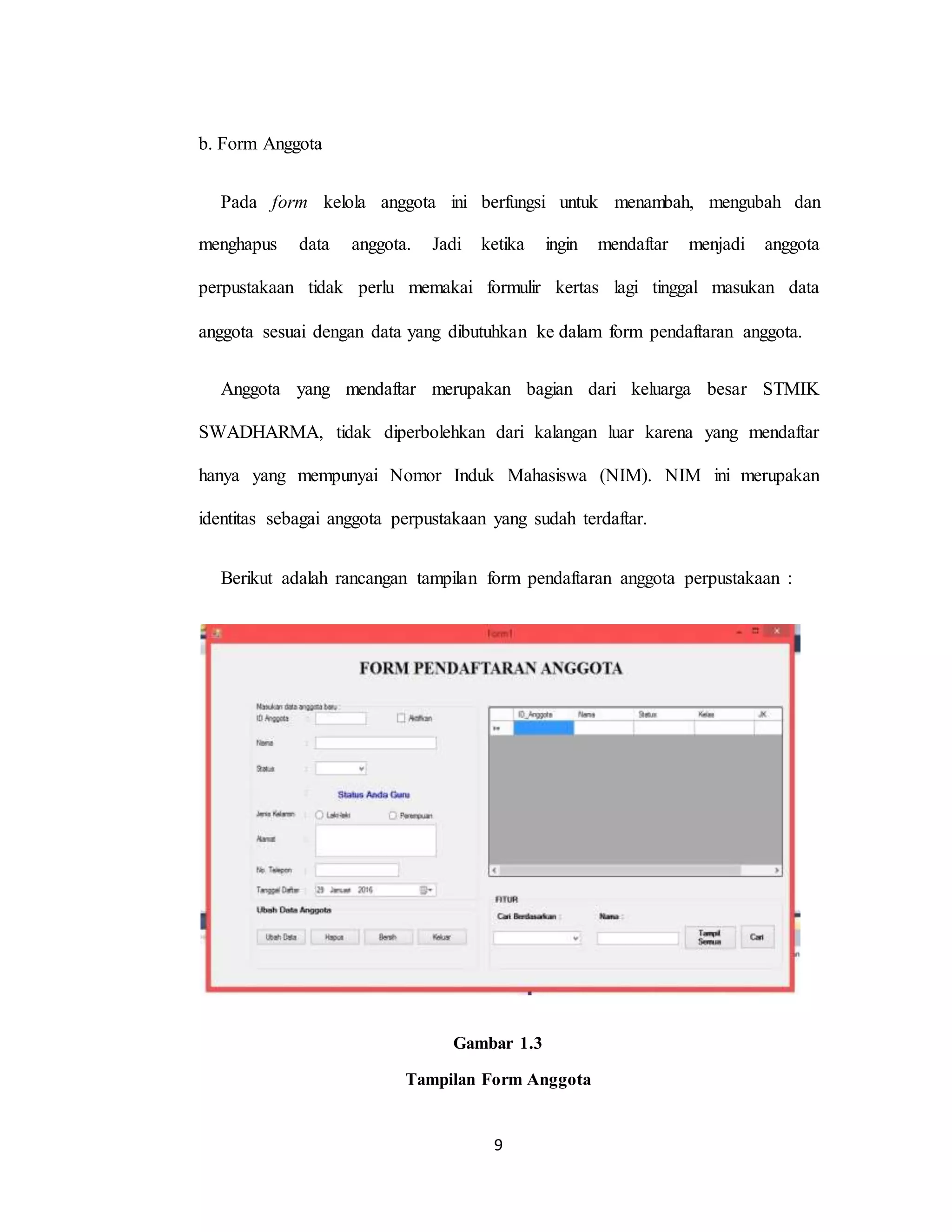 9
b. Form Anggota
Pada form kelola anggota ini berfungsi untuk menambah, mengubah dan
menghapus data anggota. Jadi ketika ingin mendaftar menjadi anggota
perpustakaan tidak perlu memakai formulir kertas lagi tinggal masukan data
anggota sesuai dengan data yang dibutuhkan ke dalam form pendaftaran anggota.
Anggota yang mendaftar merupakan bagian dari keluarga besar STMIK
SWADHARMA, tidak diperbolehkan dari kalangan luar karena yang mendaftar
hanya yang mempunyai Nomor Induk Mahasiswa (NIM). NIM ini merupakan
identitas sebagai anggota perpustakaan yang sudah terdaftar.
Berikut adalah rancangan tampilan form pendaftaran anggota perpustakaan :
Gambar 1.3
Tampilan Form Anggota
 