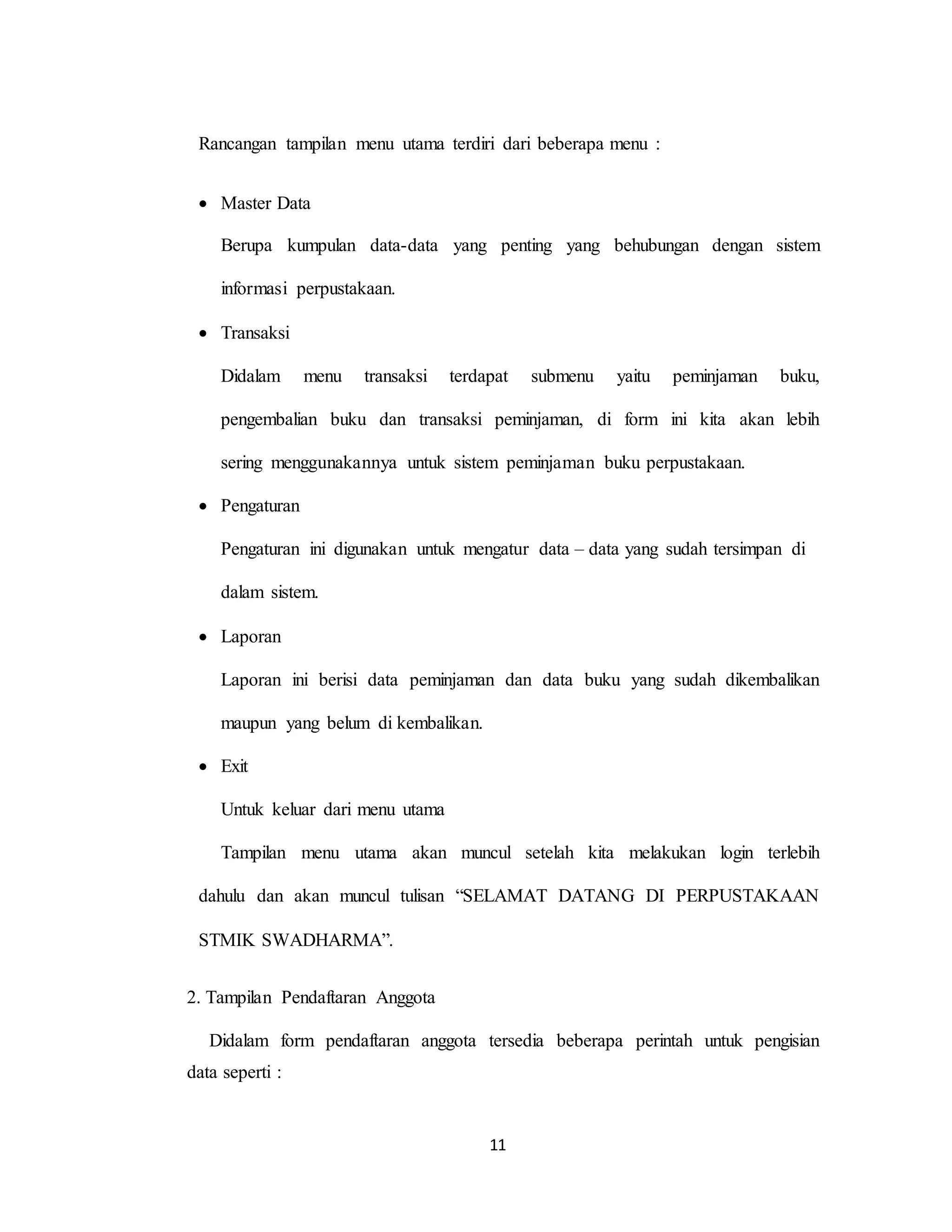 11
Rancangan tampilan menu utama terdiri dari beberapa menu :
 Master Data
Berupa kumpulan data-data yang penting yang behubungan dengan sistem
informasi perpustakaan.
 Transaksi
Didalam menu transaksi terdapat submenu yaitu peminjaman buku,
pengembalian buku dan transaksi peminjaman, di form ini kita akan lebih
sering menggunakannya untuk sistem peminjaman buku perpustakaan.
 Pengaturan
Pengaturan ini digunakan untuk mengatur data – data yang sudah tersimpan di
dalam sistem.
 Laporan
Laporan ini berisi data peminjaman dan data buku yang sudah dikembalikan
maupun yang belum di kembalikan.
 Exit
Untuk keluar dari menu utama
Tampilan menu utama akan muncul setelah kita melakukan login terlebih
dahulu dan akan muncul tulisan “SELAMAT DATANG DI PERPUSTAKAAN
STMIK SWADHARMA”.
2. Tampilan Pendaftaran Anggota
Didalam form pendaftaran anggota tersedia beberapa perintah untuk pengisian
data seperti :
 