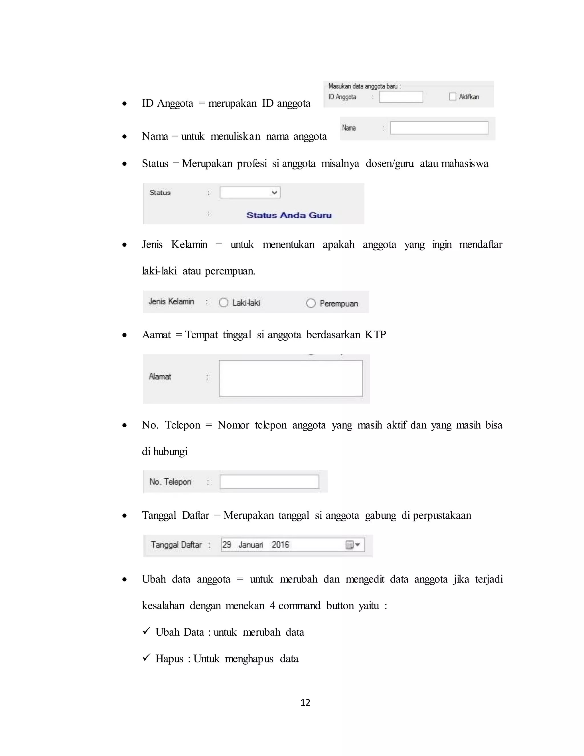 12
 ID Anggota = merupakan ID anggota
 Nama = untuk menuliskan nama anggota
 Status = Merupakan profesi si anggota misalnya dosen/guru atau mahasiswa
 Jenis Kelamin = untuk menentukan apakah anggota yang ingin mendaftar
laki-laki atau perempuan.
 Aamat = Tempat tinggal si anggota berdasarkan KTP
 No. Telepon = Nomor telepon anggota yang masih aktif dan yang masih bisa
di hubungi
 Tanggal Daftar = Merupakan tanggal si anggota gabung di perpustakaan
 Ubah data anggota = untuk merubah dan mengedit data anggota jika terjadi
kesalahan dengan menekan 4 command button yaitu :
 Ubah Data : untuk merubah data
 Hapus : Untuk menghapus data
 