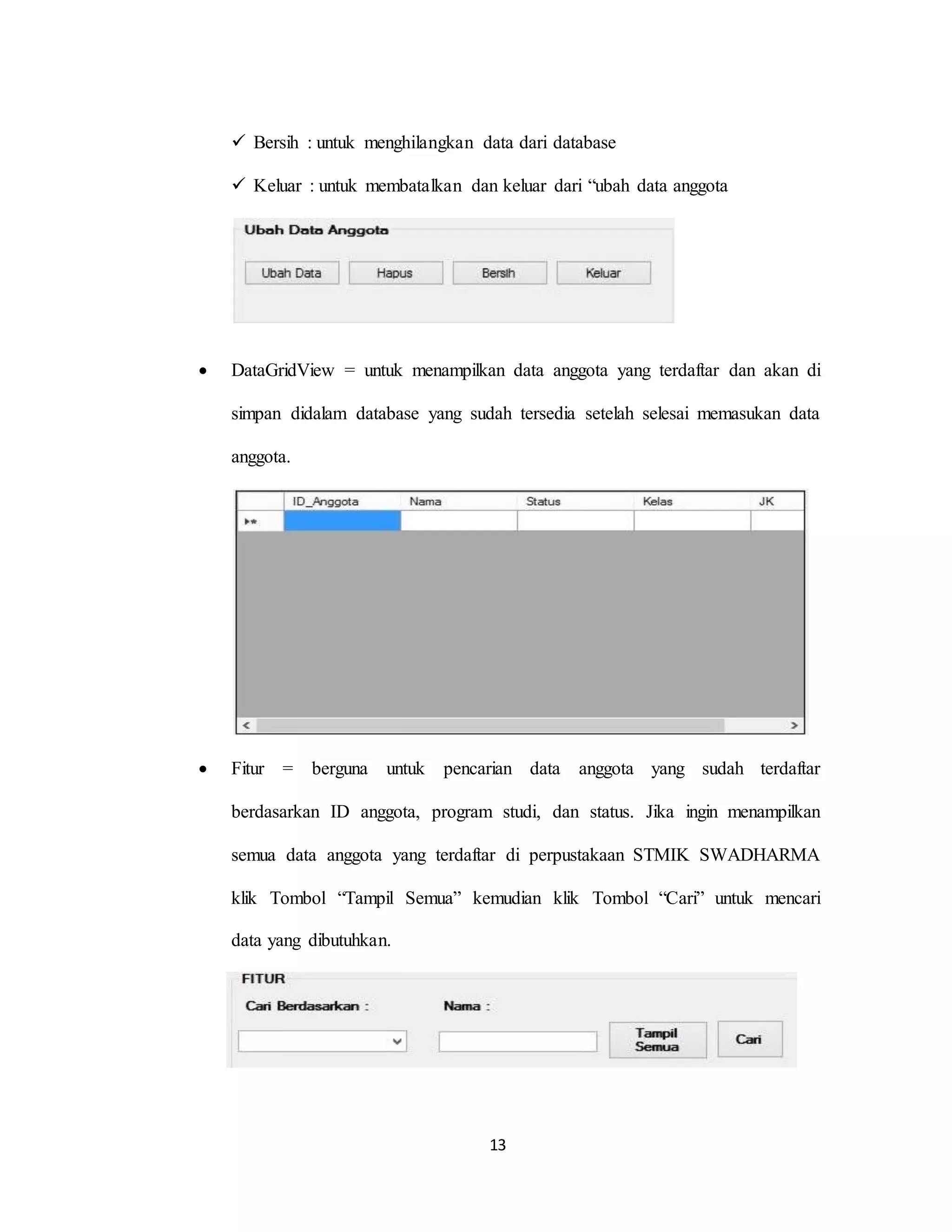 13
 Bersih : untuk menghilangkan data dari database
 Keluar : untuk membatalkan dan keluar dari “ubah data anggota
 DataGridView = untuk menampilkan data anggota yang terdaftar dan akan di
simpan didalam database yang sudah tersedia setelah selesai memasukan data
anggota.
 Fitur = berguna untuk pencarian data anggota yang sudah terdaftar
berdasarkan ID anggota, program studi, dan status. Jika ingin menampilkan
semua data anggota yang terdaftar di perpustakaan STMIK SWADHARMA
klik Tombol “Tampil Semua” kemudian klik Tombol “Cari” untuk mencari
data yang dibutuhkan.
 