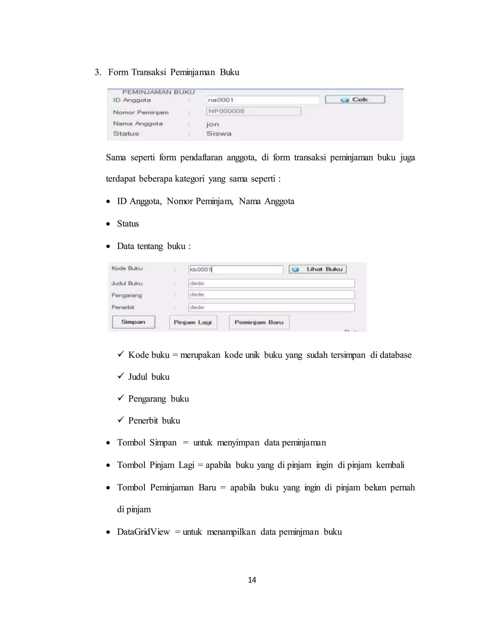 14
3. Form Transaksi Peminjaman Buku
Sama seperti form pendaftaran anggota, di form transaksi peminjaman buku juga
terdapat beberapa kategori yang sama seperti :
 ID Anggota, Nomor Peminjam, Nama Anggota
 Status
 Data tentang buku :
 Kode buku = merupakan kode unik buku yang sudah tersimpan di database
 Judul buku
 Pengarang buku
 Penerbit buku
 Tombol Simpan = untuk menyimpan data peminjaman
 Tombol Pinjam Lagi = apabila buku yang di pinjam ingin di pinjam kembali
 Tombol Peminjaman Baru = apabila buku yang ingin di pinjam belum pernah
di pinjam
 DataGridView = untuk menampilkan data peminjman buku
 
