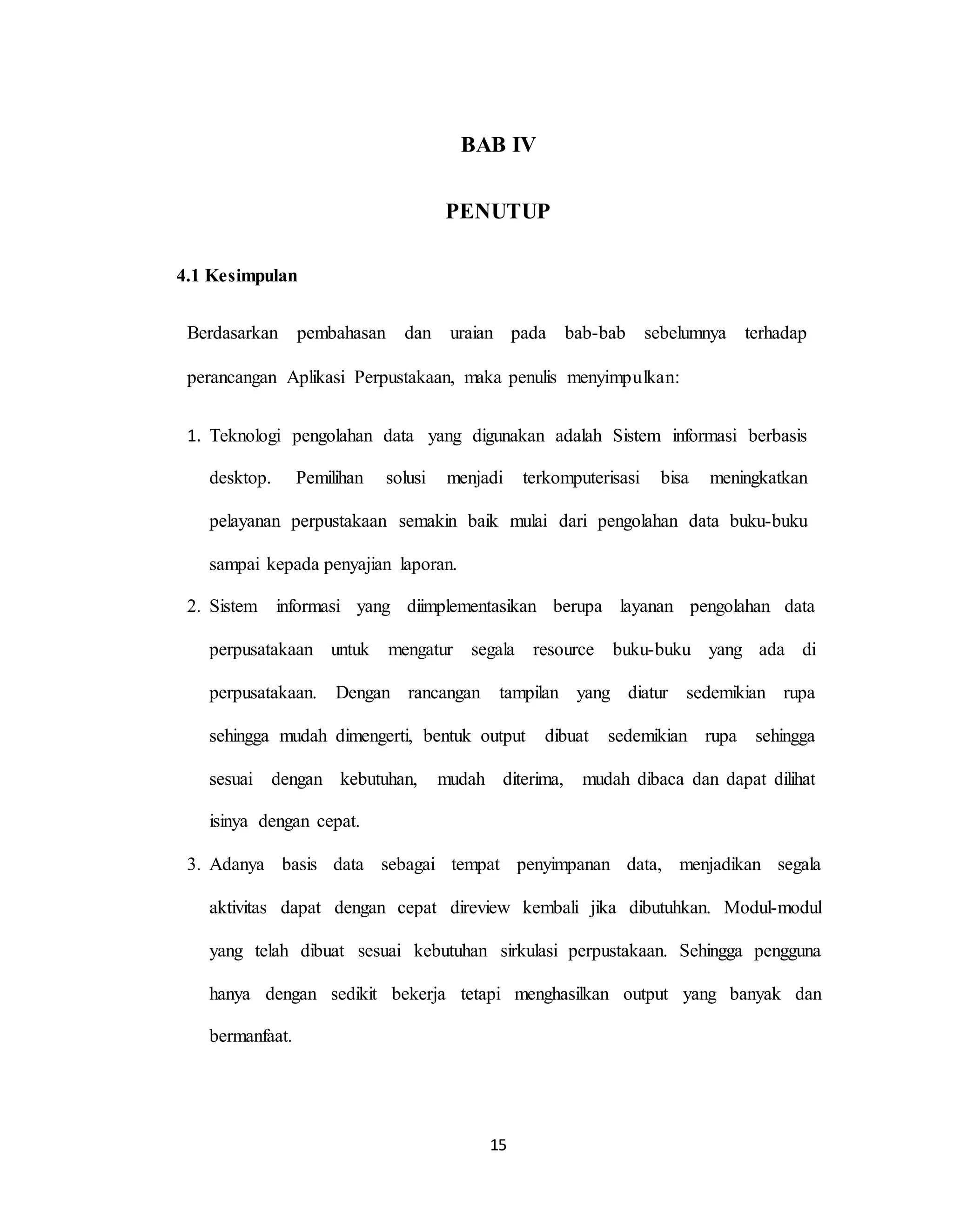 15
BAB IV
PENUTUP
4.1 Kesimpulan
Berdasarkan pembahasan dan uraian pada bab-bab sebelumnya terhadap
perancangan Aplikasi Perpustakaan, maka penulis menyimpulkan:
1. Teknologi pengolahan data yang digunakan adalah Sistem informasi berbasis
desktop. Pemilihan solusi menjadi terkomputerisasi bisa meningkatkan
pelayanan perpustakaan semakin baik mulai dari pengolahan data buku-buku
sampai kepada penyajian laporan.
2. Sistem informasi yang diimplementasikan berupa layanan pengolahan data
perpusatakaan untuk mengatur segala resource buku-buku yang ada di
perpusatakaan. Dengan rancangan tampilan yang diatur sedemikian rupa
sehingga mudah dimengerti, bentuk output dibuat sedemikian rupa sehingga
sesuai dengan kebutuhan, mudah diterima, mudah dibaca dan dapat dilihat
isinya dengan cepat.
3. Adanya basis data sebagai tempat penyimpanan data, menjadikan segala
aktivitas dapat dengan cepat direview kembali jika dibutuhkan. Modul-modul
yang telah dibuat sesuai kebutuhan sirkulasi perpustakaan. Sehingga pengguna
hanya dengan sedikit bekerja tetapi menghasilkan output yang banyak dan
bermanfaat.
 